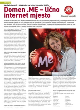 intervju
nataša Đukanović, - direktorica marketing kompanije doMEn


domen .ME – lično
internet mjesto
Od trenutka kad smo saznali da će .ME postati internet skraćenica za Crnu Goru svi smo mogli da pretpostavimo koliki je to potencijal. Zamislite samo sve
marketinške poruke i igre riječi kao što su pogledaj.me, kupi.me, zaposli.me, pa to još na engleskom, španskom i italijanskom jeziku. Nakon 4 godine
rada .ME domena, pitali smo Natašu Đukanović, direktoricu marketing kompanije DoMEn, koja je registar crnogorskog nacionalnog domena .ME, kako
im ide, na koje su prepreke nailazili u promociji .ME domena i kako su ih rješavali
Kakvi su bili prvi planovi i koliko ste vi očekivali od
domena? Koliko sad imate registracija?
Kad smo počeli sa “otvorenom” registracijom u julu
2008. godine naše ambicije su bile ogromne, iako
suštinski nismo imali pojma šta možemo da očeku-
jemo u smislu brojeva. Mi smo se pojavili kao to-
talna novost i na neki način nismo imali vremena da
pripremimo tržište na odgovarajući način. A tržište
nije imalo ulazak novog domena godinama prije i
nikako nisu znali kako da prihvate ovakvu novost.
Međutim, za prvih 48 sati registracije imali smo
100.000 registrovanih domena, što je na trenutak
srušilo sisteme neke od najvećih registrara na svi-
jetu. Mislim da je to broj koji niko nije očekivao. Od
tada napredujemo uzlaznom linijom. Trenutno
imamo skoro 700.000 registrovanih domena.

Kakav je aranžman kompanije DoMEn sa Vladom
Crne Gore?
Mi smo pobijedili na tenderu krajem 2007. godine, i
na osnovu toga smo potpisali ugovor sa Vladom
Crne Gore. Na osnovu toga treba da im do marta
2013. godine uplatimo 13.2 miliona eura. Do sad
smo im uplatili skoro 11 miliona eura.

Kako generalno izgleda tržište domena? Da li je
globalna ekonomska kriza uticala na ovu indus-
triju?
Trenutno ima skoro 150 miliona registrovanih dom-
ena. .COM je apsolutni kralj sa preko 100 miliona
registrovanih domena. Trenutni rast ovih brojeva je
ispod 5% godišnje. 2007 godine ukupni rast na
globalnom nivou je bio preko 17%. Ovo su očigledni
pokazatelji kako je globalna ekonomska kriza
značajno usporila rast u ovoj industriji.
                                                          domena?                                                 A kako je .ME prihvaćen na tlu bivše Jugoslavije?
Koliko je u stvari .ME prihvaćen u svijetu?               Najveći problem je što je svijet navikao na .com i      Na primjer u Srbiji imamo preko 1500 registrovanih
Sam podatak da je više od pola .ME domena reg-            domene država, i vrlo je teško ljudima predstaviti da   .ME domena, u Hrvatskoj skoro 1000, Bosni oko
istrovano u SAD-u je dovoljan pokazatelj. Ali nije        imaju i neki drugi izbor. Mislim da smo u ove četiri    200. Po zvaničnoj statistici preko 84% domena reg-
sve u brojevima. U svijetu domena mnogo je                godine uveliko razbili tu naviku i naravno, napravili   istrovanih u Crnoj Gori je .ME (oko 8500), što nam je
značajnije korišćenje. Neke od vrlo uticajnih in-         veliku uslugu novim domenima. ICANN je najavio          posebno drago. Mi imamo jako puno aktivnosti i u
ternet ličnosti iz Silicijumske doline su prepoz-         da će se u 2013. pojaviti od 300-3000 novih domena      Crnoj Gori i regionalno koji promovišu internet i po-
nali .ME domen kao svoje lično internet mjesto,           na tržištu kao npr. : .shop, .food, .kid, .google,      mažemo u edukaciji biznisa za korišćenje interneta.
za email, blog i za startup-ove. Imamo jako               .moscow, .nycitd.                                       Naravno naš fokus su start-upovi.
dobre odnose sa Matt Mullenwegom, koji je
jedan od osnivača Wordpressa, Tony Conradom,              Kako promovišete domen?                                 Imate li neke dobre primjere korišćenja .ME dom-
osnivačem about.me koji nam je generalno i po-            Najviše preko konferencija. Idemo na jako puno          ena iz regiona?
mogao da se naša ponuda i taj personality imidž           konferencija i u SAD i po Evropi, podržavamo            Pa evo neki iz Hrvatske, Srbije i Bosne i Herce-
proširi po start-up komunama Kalifornije.                 start-upove, promovišemo proizvode i servise            govine:
Takođe je .ME domen dobro prihvaćen kako “ul-             koji su kreirani na .me domenu, pišemo o njima,         Webaj.me                    gv3.me
timate personal destination” u Velikoj Britaniji.         čak smo i povezivali investitore sa određenim           Adria24.me                  Emag.me
Charlie Webster, jedna od voditeljica Olimpijade i        start-upovima. Danas je .me poslije .com i .net         Rashladi.me                 Excedo.me
Suggs McPherson, koji će otvoriti Diamond Ju-             prvi izbor za start-up. Odmah iza nas je .co. Osim      Gracija.me                  Autobox.me
bilee za kraljičin rođendan, imaju svoj lični web         toga, .me je očigledan izbor za lični mail, blog,       zabavljaj.me                Hbogo.me
site na .ME domenu.                                       pa vidimo jako puno ljudi iz internet industrije        prostudiraj.me              Kalendari.me
                                                          koji koriste .me kao ličnu adresu. Oni su takođe        ocisti.me                   croatiacharter.me
Koje su vam najveće prepreke bile u promociji             vrlo dobri promoteri .ME domena.                        hotelkristal.me             dobrojutro.me
16 | intermezzo | maj/jun 2012.
 