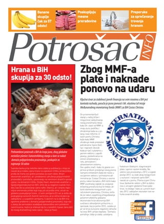 Banane                                       Poskupljuju                                              Preporuke
                              skuplje                                      mesne                                                    za sprečavanje
                              čak za 57                                    prerađevine                                              trovanja
                              odsto!                                                                                                hranom




Hrana u BiH                                                                 zbog MMF-a
skuplja za 30 odsto!                                                        plate i naknade
                                                                            ponovo na udaru
                                                                            Ključna stvar za stabilnost javnih finansija na svim nivoima u BiH jest
                                                                            kontrola rashoda, poručio je jasno javnosti i bh. vlastima šef misije
                                                                            Međunarodnog monetarnog fonda (MMF) za BiH Costas Christou

                                                                            On je komentarišući
                                                                            stanje u našoj državi i
                                                                            mogućnost zaključivanja
                                                                            novog aranžmana rekao
                                                                            kako bh. vlasti od MMF-a
                                                                            imaju punu podršku i
                                                                            ohrabrenje kada su u pi-
                                                                            tanju nove reforme. U
                                                                            svom pismu Christou
                                                                            kaže kako MMF
                                                                            ohrabruje vlade prevladati
                                                                            jednokratne mjere šted-
                                                                            nje i napraviti iskorak
                                                                            kada je riječ o platama u
Prehrambeni proizvodi u BiH do kraja juna, zbog globalne                    javnom sektoru i zapošl-
nestašice pšenice i katastrofalnog stanja u kom se nalazi                   javanju, povlasticama na
                                                                            osnovi učestvovanja u
domaća poljoprivredna proizvodnja, poskupiće za                             ratu, penzijskom i
najmanje 30 odsto                                                           zdravstvenom sistemu.
                                                                            Ovo ujedno znači i kako će glavne sm-       fiskalnom štednjom, stagniranjem
Svjetska banka prije nekoliko dana izdala je publikaciju u kojoj se                                                     plata i sporim rastom kredita. Ne
navodi da je indeks cijena hrane na svjetskom tržištu od decembra           jernice prilikom pravljenja novog pisma
                                                                            namjere entitetskih vlada biti rezovi u     vidimo rast proizvodnje u 2012, a izgledi
prošle do marta ove godine porastao za osam odsto. Brojni                                                               poslije 2012. su slabi zbog nesigurnosti
ekonomski analitičari, ali i predstavnici udruženja poljoprivrednih         socijalnom sektoru i primanjima ad-
                                                                            ministracije. Costas Christou u svome       u eurozoni i ranjivosti same BiH”,
proizvođača i potrošača, upozoravaju na neminovni drastični porast                                                      navodi se u pismu. Prema ocjeni Chris-
cijena i na domaćem tržištu. Duljko Hasić, ekonomski analitičar u           pismu nakon boravka u BiH ističe kako
                                                                            MMF pozdravlja izglede za usvajanje         toua, bankarski sektor u BiH se dobro
Spoljnotrgovinskoj komori BiH, ističe da su negativni svjetski tren-                                                    nosi s uticajem globalne financijske
dovi, kao što su povećanje cijena nafte i žitarica, ali i izrazito nepo-    državnog proračuna koji bi trebao uk-
                                                                            loniti elemente nesigurnosti u pro-         krize, no dodaje i kako je u prvom kvar-
voljne vremenske prilike koje traju još od prošle zime, uticali na                                                      talu 2012. zabilježen neznatan rast ne-
globalno poskupljenje hrane. „U svim zemljama EU već je došlo do            računskom planiranju. Christou ističe
                                                                            da se nakon uspješnog prilagođavanja        funkcionalnih kredita.
poskupljenja osnovnih životnih namirnica, ali je slična tendencija
zabilježena i u susjednim zemljama. S obzirom na to da BiH ima              početnim efektima globalne
ogromne probleme u domaćoj poljoprivrednoj proizvodnji, koja nije           ekonomske krize ekonomija BiH
                                                                            suočava s obnovljenim pritiscima, a
u stanju da samostalno snabdijeva stanovništvo svim potrebnim
                                                                            oporavak, koji je počeo 2010., oslabio je
                                                                                                                                    Potražite
namirnicama, realno je očekivati da će u narednih mjesec dana doći
do novog dramatičnog rasta cijena“, rekao je Hasić.                         jer se kriza eurozone negativno odrazila                nas na
                                                                            na izvoz BiH i priljev kapitala. “Domaća                fejsbuku
                                                                            potražnja i dalje je slaba, uslovljena
 