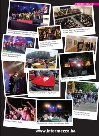 FOTO RETROSKOP




                                                                                                                            - Mostovi
                                                                                                             operske muzike
        Koncert solid                                                                        Koncert "Biseri               or
                     arnosti za po                                                                           u KC Banski dv
        Jadranku St
                    ojaković „Im
                                   znatu kantau
                                                torku                                        muzike" održan
                                 a neka tajna
                                              veza“



                                                                       ertna sezona
                                                           Ljetnja konc             njem
                                                                        drugim izda
                                                           otvorena sa         e
                                                                         turnej
                                                            Jelen Top 10



Đurđevdansk
             i festival dječ
pjesme, Ba                   ije
           njaluka 2012




                                                                                                          muzeja 19.   maja
                                                                                           Obilježena Noć




                                          „Oldtajmer susret 2012" na Trgu Krajine




                                                                                                            Protesti Ba
                                                                                                                        njalučana za
                                                                                                            očuvanje “P
                                                                                                                        icinog park
                                                                                                                                    a”


    Koncert Zd
              ravka Čolića
                                                        Nastup grupe Hladno pivo na tvrđavi Kastel




                                                   www.intermezzo.ba
 