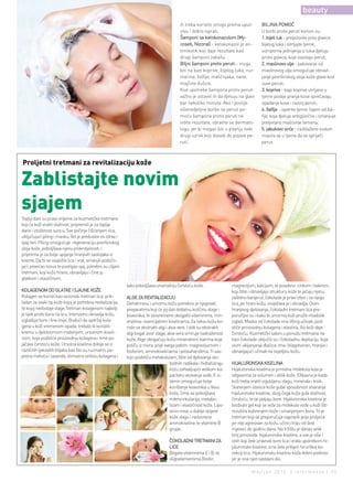 beauty
                                                                                           ih treba koristiti strogo prema uput-          BILJNA POMOĆ
                                                                                           stvu i dobro isprati.                          U borbi protiv peruti korisni su:
                                                                                           Šamponi sa ketokonazolom (My-                  1. bijeli luk - prepolovite pola glavice
                                                                                           coseb, Nizoral) - ketokonazol je an-           bijelog luka i istrljajte tjeme,
                                                                                           timikotik koji daje rezultate kad              sumporna jedinjenja iz luka djeluju
                                                                                           drugi šamponi zakažu.                          protiv gljivica, koje izazivaju perut;
                                                                                           Biljni šamponi protiv peruti - mogu            2. maslinovo ulje - pakovanje od
                                                                                           biti na bazi koprive, bijelog luka, ruz-       maslinovog ulja omogućuje obnavl-
                                                                                           marina, žalfije, matičnjaka, nane,             janje površinskog sloja kože glave kod
                                                                                           majčine dušice.                                suve peruti;
                                                                                           Kod upotrebe šampona protiv peruti             3. kopriva - kapi koprive utrljane u
                                                                                           važno je ostaviti ih da djeluju na glavi       tjeme poslije pranja kose sprečavaju
                                                                                           bar nekoliko minuta. Ako i poslije             opadanje kose i razvoj peruti;
                                                                                           višenedjeljne borbe sa peruti po-              4. žalfija - isperite tjeme čajem od žal-
                                                                                           moću šampona protiv peruti ne                  fije, koja djeluje antigljivično i smanjuje
                                                                                           vidite rezultate, obratite se dermato-         pretjerano mašćenje temena;
                                                                                           logu, jer bi mogao biti u pitanju neki         5. jabukovo sirće - razblaženo vodom
                                                                                           drugi uzrok koji dovodi do pojave pe-          masira se u tjeme da se spriječi
                                                                                           ruti.                                          perut.



Proljetni tretmani za revitalizaciju kože

Zablistajte novim
sjajem
Topliji dani su pravo vrijeme za kozmetičke tretmane
koji će koži vratiti vlažnost, pripremiti je za toplije
dane i izloženost suncu. Sve počinje čišćenjem lica,
uključujući piling i masku, što je preduslov za zdrav i
lijep ten. Piling omogućuje regeneraciju površinskog
sloja kože, poboljšava njenu prokrvljenosti, i
priprema je za bolje upijanje hranjivih sastojaka iz
kreme. Da bi se osvježilo lice i vrat, smanjili podočn-
jaci, povećao tonus te postigao sjaj, potrebni su ciljani
tretmani, koji kožu hrane, obnavljaju i čine ju
glatkom i elastičnom.
                                                            tako poboljšava unutrašnju čvrstoću kože.                    magnezijum, kalcijum, te posebno cinkom i bakrom,
KOLAGENOM DO GLATKE I SJAJNE KOŽE                                                                                        koji štite i obnavljaju strukturu kože te jačaju njenu
Kolagen se koristi kao sezonski tretman lica, prik-         ALGE ZA REVITALIZACIJU                                       zaštitnu barijeru), čokolada je pravi izbor i za njegu
ladan za svaki tip kože kojoj je potrebna revitalizacija,   Dehidriranu i umornu kožu potrebno je njegovati              lica, jer hrani kožu, osvježava je i obnavlja. Osim
te kojoj nedostaje vlage.Tretman kolagenom najbolji         preparatima koji će joj dati dodatnu količinu vlage i        hranjivog djelovanja, čokoladni tretmani lica pre-
je lijek protiv bora na licu. Intenzivno obnavlja kožu,     kiseonika, te istovremeno obogatiti vitaminima, min-         poručljivi su i kako bi umornoj koži pružili mladolik
izglađuje bore i fine linije. Budući da sadržaj kola-       eralima i esencijalnim kiselinama. Za takvu kožu ko-         izgled. Maska od čokolade ima lifting učinak, pod-
gena u koži vremenom opada, trebalo bi koristiti            riste se ekstrakti algi i aloa vere. I dok su ekstrakti      stiče proizvodnju kolagena i elastina, što koži daje
kremu s djelotvornom materijom, ursolnom kiseli-            algi bogat izvor vlage, aloe vera smiruje nadraženost        čvrstoću. Kozmetički saloni u ponudu tretmana na
nom, koja podstiče proizvodnju kolagena i time po-          kože. Alge obogaćuju kožu mineralnim tvarima koje            bazi čokolade uključili su i čokoladnu depilaciju, koja
jačava čvrstoću kože. Ursolna kiselina dobija se iz         potiču iz mora, prije svega jodom, magnezijumom i            osim ukljanjanja dlačica, ima i blagotvoran, hranjivi i
različitih ljekovitih biljaka kao što su ruzmarin, pa-      fosforom, aminokiselinama i polisaharidima. Ti sas-          obnavljajući učinak na osjetljivu kožu.
prena metvica i lavanda, stimulira sintezu kolagena i       tojci podstiču metabolizam, štite od djelovanja slo-
                                                                                       bodnih radikala i hidratiziraju   HIJALURONSKA KISELINA
                                                                                       kožu zahvaljujući velikom ka-     Hijaluronska kiselina je prirodna molekula koja je
                                                                                       pacitetu vezivanja vode. E vi-    odgovorna za volumen i oblik kože. Efikasna je kada
                                                                                       tamin omogućuje bolje             koži treba vratiti izgubljenu vlagu, minerale i kisik.
                                                                                       korištenje kiseonika u tkivu      Starenjem stanice kože gube sposobnost stvaranja
                                                                                       kože, čime se poboljšava          hijaluronske kiseline, zbog čega koža gubi vlažnost,
                                                                                       mikrocirkulacija, metabo-         čvrstoću, te se javljaju bore. Hijaluronska kiselina je
                                                                                       lizam i elastičnost kože. Lipo-   bezbojni gel koji se veže za molekule vode u koži što
                                                                                       somi nose u dublje slojeve        rezultira bubrenjem kože i smanjenjem bora. To je
                                                                                       kože vlagu i rastvorene           tretman koji se preporučuje napraviti prije proljeća
                                                                                       aminokiseline te vitamine B       jer nije agresivan za kožu, učinci traju od šest
                                                                                       grupe.                            mjeseci do godinu dana. Na tržištu je danas velik
                                                                                                                         broj proizvoda hijaluronske kiseline, a sve je više i
                                                                                     ČOKOLADNI TRETMANI ZA               onih koji žele izravnati bore lica i vrata upotrebom hi-
                                                                                     LICE                                jaluronske kiseline, a ne žele pribjeći hirurškoj ko-
                                                                                     Bogata vitaminima E i B, te         rekciji lica. Hijaluronsku kiselinu koža dobro podnosi
                                                                                     oligoelementima (fosfor,            jer je ona njen sastavni dio.

                                                                                                                                    maj/jun 2012. | intermezzo | 33
 