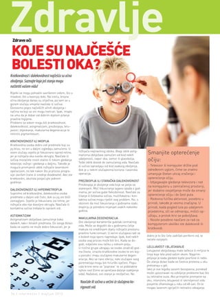 zdravlje
 Zdrave oči


 KOJE SU NAJČEŠĆE
 BOLESTI OKA?
Kratkovidnost i dalekovidnost najčešća su očna
oboljenja. Saznajte koja još stanja mogu
naštetiti vašem vidu!
Rijetki se mogu pohvaliti savršenim vidom, što u
mladost, što u kasnijoj dobi. Na sreću, brojna
očna oboljenja danas su izliječiva, pa vam se u
gorem slučaju smiješe naočale ili sočiva.
Donosimo popis najčešćih očnih oboljenja i
načina na koji se oni mogu tretirati. Ipak, imajte
na umu da je dobar vid dobrim dijelom pitanje
pravilne higijene.
Problemi sa vidom mogu biti kratkovidnost,
dalekovidnost, astigmatizam, prezbiopija, lelu-
javost i bljeskanje, makularna degeneracija te
retinitis pigmentosum.

KRATKOVIDNOST ILI MIOPIJA
Kratkovidna osoba dobro vidi predmete koji su
joj blizu, no oni u daljini izgledaju zamućeno. U
                                                      rožnjača nepravilnog oblika. Blagi oblik astig-
ovom slučaju svjetlo je fokusirano ispred retine,
                                                      matizma obilježava zamućen vid kod nekih
                                                                                                           Smanjite opterećenje
jer je rožnjača oka suviše okrugla. Naočale ili
sočiva moraćete nositi stalno ili tokom gledanja      udaljenosti, napor oka, zamor ili glavobolja.
                                                      Teški oblik dovodi do zamućenog vida. Naočale
                                                                                                           očiju:
televizije, vožnje i gledanja u daljinu. Takođe je
                                                      ili sočiva ispravljaju vid kod ovakvog oboljenja,    - Televizor ili kompjuter držite pod
moguće promijeniti oblik rožnjače laserskom
operacijom, no tek nakon što je proces progre-        dok je u nekim slučajevima korisna i laserska        određenim uglom, čime se znatno
sije završen (rane ili srednje dvadesete). Ako ste    operacija.                                           umanjuje štetan uticaj zračenja i
kratkovidni, okulista posjećujte jednom                                                                    opterećenje očiju.
godišnje.                                             PREZBIOPIJA ILI STARAČKA DALEKOVIDNOST               - Izbjegavajte gledanje televizora i rad
                                                      Prezbiopija je oboljenje vida koje se javlja sa
                                                                                                           na kompjuteru u zamračenoj prostoriji,
DALEKOVIDNOST ILI HIPERMETROPIJA                      starenjem. Moć fokusiranja lagano opada s god-
                                                      inama, jer sočiva gube fleksibilnost. Naočale za
                                                                                                           jer dodatno osvjetljenje može da smanji
Suprotno od kratkovidne, dalekovidna osoba                                                                 opterećenje očiju i do šest puta.
predmete u daljini vidi čisto, dok su joj oni bliži   čitanje ili bifokalna sočiva, multifokalna i kon-
                                                      taktna sočiva mogu riješiti ovaj problem. No, s      - Redovna fizička aktivnost, posebno u
zamagljeni. Svjetlo je fokusirano iza retine, jer
rožnjača oka nije dovoljno okrugla. Naočale ili       obzirom da moć fokusiranja s godinama slabi,         prirodi, takođe je veoma značajna. U
kontaktna sočiva trebale bi ispraviti vid.            dioptriju je potrebno mijenjati svakih nekoliko      prirodi, kada pogled luta po udaljenim
                                                      godina.                                              prjedelima, oči se odmaraju, mišići op-
ASTIGMATIZAM                                                                                               uštaju, a protok krvi se poboljšava.
Astigmatizam obilježava zamućenje kako                MAKULARNA DEGENERACIJA
                                                                                                           - Nosite posebne naočare za rad za
dalekih, tako i bliskih predmeta. Do ovoga dolazi     Ovo oboljenje karakteriše gubitak centralnog
                                                      vida. Može se dogoditi da s godinama ćelije
                                                                                                           kompjuterom ukoliko ste dalekovidi ili
kada se svjetlo ne može dobro fokusirati, jer je                                                           kratkovidi.
                                                      makule na središnjem dijelu rožnjače prestanu
                                                      pravilno funkcionisati. U većini slučajeva radi se
                                                      o bolesti koja sporo napreduje. Ipak, kod nekih      dobro je to što ćete zadržati periferni vid, te
                                                      osoba ovaj proces može biti brz. Kada se do-         nećete oslijepiti.
                                                      godi, vidjećete sivu tačku u vidnom polju.
                                                      U rizične grupe ubrajaju se osobe iznad 60 god-      LELUJAVOST I BLJESKANJE
                                                      ina života, izrazito kratkovidne osobe te oni koji   Lelujavost obilježavaju male tačkice ili mrljice te
                                                      u porodici imaju slučajeve makularne degen-          linije koje lete pred vašim okom. Najprim-
                                                      eracije. Ako se rano otkriju, neki slučajevi ovog    jetljivije je kada gledate bijele površine ili nebo.
                                                      poremećaja mogu biti hirurški liječeni. Popu-        Do stanja dolazi kada se čestice proteina u oku
                                                      cale krvne vene se "poprave“ te se podstakne         pretvaraju u gel.
                                                      njihov rast (čime se sprečava daljnje slabljenje     Iako je ova tegoba sasvim bezopasna, ponekad
                                                      vida). Nažalost, ovo stanje je neizlječivo. No       može upozoravati na ozbiljnije probleme kao što
                                                                                                           su retinalne suze. Ako primjetite promjene na
                                                                                                           oku, intenzivnu lelujavost ili iskrivljenost vida
                                                       Naočale ili sočiva u većini će slučajeva ko-        posjetite oftamologa u roku od 48 sati. On bi
                                                       rigovati vid.                                       mogao laserom spriječiti retinalno odvajanje.

34 | intermezzo | maj/jun 2012.
 