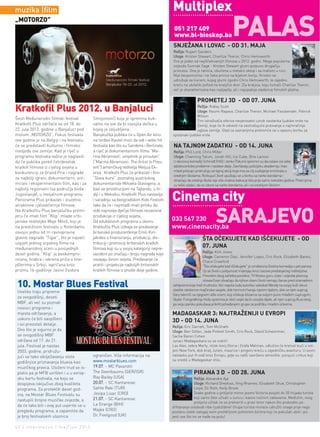 muzika |film                                                                              Multiplex
                                                                                                                                     PAlAs
„MoTorzo”
                                                                                           051 217 409
                                                                                           www.bl-bioskop.ba
                                                                                          SNJEŽANA I LOVAC - OD 31. MAJA
                                                                                          Režija: Rupert Sanders
                                                                                          Uloge: Kristen Stewart, Charlize Theron, Chris Hemsworth
                                                                                          Ovo je jedan od najiščekivanijih filmova u 2012. godini. Mega popularna
                                                                                          zvijezda Sumrak Sage - Kristen Stewart glumi potpuno drugačiju
                                                                                          princezu. Ona je ratnica, obučena u metalni oklop i sa mačem u ruci.
                                                                                          Nije bespomoćna i ne čeka princa na bijelom konju. Kristen se
                                                                                          udružuje sa lovcem, kojeg glumi zgodni Chris Hemsworth, te zajedno
                                                                                          kreću na ubilački pohod na kraljičin dvor. Zla kraljica, koju tumači Charlize Theron,
                                                                                          već je okarakterisana kao najljepša, ali i najopakija vladarica filmskih platna.


                                                                                                           PROMETEJ 3D - OD 07. JUNA
kratkofil Plus 2012. u Banjaluci                                                                        Režija: Ridley Scott
                                                                                                        Uloge: Noomi Rapace, Charlize Theron, Michael Fassbender, Patrick
                                                                                                        Wilson
Šesti Međunarodni filmski festival          Simijonović) koja je spremna buk-
                                                                                                        Tim istraživača otkriva nevjerovatni uzrok nastanka ljudske vrste na
Kratkofil Plus održaće se od 18. do         valno na sve da bi osvojila dečka u                         Zemlji, koje će ih odvesti na zastrašujuće putovanje u najmračnije
22. jula 2012. godine u Banjaluci pod       kojeg je zaljubljena.                                       uglove zemlje. Glad za saznanjima pretvoriće se u opasnu borbu za
motom „MOTORZO”. Fokus festivala            Banjalučka publika će u Open Air kinu         opstanak ljudske vrste.
ove godine je na Belgiji i na festivalu     na tvrđavi Kastel moći da vidi i veliki hit
će se predstaviti kulturno i filmsko        festivala kao što su Sandens i Berlinale,     NA TAJNOM ZADATKU - OD 14. JUNA
nasljeđe ove zemlje. Kad je riječ o         a riječ je dokumentarnom filmu “Ma-           Režija: Phil Lord, Chris Miller
programu festivala važno je naglasiti       rina Abramović: umjetnik je prisutan”         Uloge: Channing Tatum, Jonah Hill, Ice Cube, Brie Larson
da će publika pored četrdesetak             (“Marina Abramovic: The Artist Is Pres-       U akcionoj komediji Schmidt (Hill) i Jenko (Tatum) spremni su da ostave iza sebe
kratkih filmova iz cijelog svijeta u        ent”) američkog reditelja Metjua Ek-          adolescentske probleme i nastave dalje. Završavaju policijsku akademiju i kao
                                                                                          mladi policajci pridružuju se tajnoj akciji koja ima za cilj suzbijanje kriminala u
konkurenciji za Grand Prix i nagrade        ersa. Kratkofil Plus će prikazati i film
                                                                                          srednjim školama. Rizikujući život upuštaju se u borbu sa narko bandama i
za najbolji igrani, dokumentarni, ani-      “Slava kurvi”, poznatog austrijskog
                                                                                          shvaćaju da srednja škola nije više onakva kakva je bila prije samo nekoliko godina. Pred njima
mirani i eksperimentalni film, kao i za     dokumentariste Mihaela Glavogera, a           su teški zadaci, da se izbore sa narko bandama, ali i sa srednjom školom.
najbolji regionalni (sa područja bivše      bavi se prostitucijom na Tajlandu, u In-
Jugoslavije), u revijalnom programu
Panorama Plus prikazati i izuzetno
                                            diji i u Meksiku. Kratkofil Plus nastavlja
                                            i saradnju sa beogradskim Kids Festom         cinema city
                                                                                                                         sArAjEvo
atraktivne cjelovečernje filmove.           tako da će i najmlađi imati priliku da
Na Kratkofilu Plus banjalučku premi-        vide najnovije dječije filmove nezavisne
jeru će imati film “Klip” mlade srbi-       produkcije iz cijelog svijeta.
janske rediteljke Maje Miloš, koji je       Od edukativnih programa u okviru              033 567 230
na prestižnom festivalu u Roterdamu         Kratkofila Plus izdvaja se predavanje         www.cinemacity.ba
osvojio jednu od tri ravnopravne            britanske producentkinje Emili Kiri-
glavne nagrade “Tigar”, što je najveći      jakides o finansiranju, produkciji, dis-                           ŠTA OČEKUJETE KAD IŠČEKUJETE - OD
uspjeh jednog srpskog filma na              tribuciji i promociji britanskih kratkih
međunarodnoj sceni u posljednjih            filmova koji su u svojoj kategoriji nepre-
                                                                                                               07. JUNA
                                                                                                               Režija: Kirk Jones
deset godina. “Klip” je beskompro-          vaziđeni po značaju i broju nagrada koje
                                                                                                               Uloge: Cameron Diaz, Jennifer Lopez, Cris Rock, Elizabeth Banks,
misna, hrabra i iskrena priča o tine-       osvajaju širom svijeta. Predavanje će                              Chace Crawford
jdžerima u Srbiji, ispričana kroz           pratiti i projekcije najboljih britanskih                          ''Šta očekujete kad iščekujete'' je urnebesna životna komedija o pet parova
prizmu 16-godišnje Jasne (Isidora           kratkih filmova iz prošle dvije godine.                            čiji se životi u potpunosti mijenjaju kroz izazove predstojećeg roditeljstva.
                                                                                                               Presretni zbog začetka porodice, TV fitness guru Jules i zvijezda plesnog

 10. Mostar Blues Festival
                                                                                                               showa Evan shvaćaju da njihovi slavni životi nemaju šanse pred iznenadnim
                                                                                          zahtjevima koje traži trudnoća. Već napola luda autorka i advokat Wendy na svojoj koži iskusi
                                                                                          vlastite ratoborne majčinske savjete, dok hormoni haraju njenim tijelom, dok se njen suprug
 Uveliko traju pripreme
                                                                                          Gary takmiči sa njegovim alfa-ocem, koji očekuje blizance sa svojom puno mlađom suprugom,
 za ovogodišnji, deseti
                                                                                          Skyler. Fotografkinja Holly spremna je obići svijet da bi usvojila dijete, ali njen suprug ALex dvoji,
 MBF, ali već su poznati                                                                  pa svoju paniku pokušava prikriti pohađanjem grupe za podršku mladim očevima.
 nosioci programa i
 mjesta održavanja, a                                                                     MADAGASKAR 3: NAJTRAŽENIJI U EVROPI
 uskoro će biti saopšteni
                                                                                          3D - OD 14. JUNA
 i svi preostali detalje.
                                                                                          Režija: Eric Darnell, Tom McGrath
 Ono što je sigurno je da                                                                 Uloge: Ben Stiller, Jada Pinkett Smith, Cris Rock, David Schwimmer,
 se ovogodišnji MBF                                                                       Sacha Baron Cohen
 održava od 17. do 21.                                                                    Junaci Madagaskara su se vratili!
 jula. Festival je nastao                                                                 Lav Alex, zebra Marty, nilski konj Gloria i žirafa Melman, odlučno će krenuti kući u vol-
 2003. godine, pridružu-                                                                  jeni New York, dok kralj Julien, maurice i pingvini kreću u zajedničku avanturu. U ovom
 jući se tako obilježavanju stote           ograničen. Više informacija na                nastavku put ih vodi kroz Evropu, gdje su našli savršeno skrovište: putujući cirkus koji
                                            www.mostarblues.com                           su sredili u Madagaskar stilu.
 godišnjice priznavanja bluesa kao
 muzičkog pravca. Uloženi trud se is-       19.07. - MC Pavarotti
 platio pa je MFB uvršten i u u evrop-      The Geenbaums (GER/ISR)                                      PIRANA 3 D - OD 28. JUNA
 sku kartu festivala, na koju se            Ray Bailey (USA)                                             Režija: Alexandre Aja
 dospijeva isključivo zbog kvaliteta        20.07. - SC Kantarevac                                       Uloge: Richard Dreyfuss, Ving Rhames, Elisabeth Shue, Christopher
 programa. Za proteklih devet god-          Sahte Raki (TUR)                                             Lloyd, Eli Roth, Kelly Brook
 ina, na Mostar Blues Festivalu su          Josipa Lisac (CRO)                                           Svake godine u proljeće mirno jezero Victoria posjeti do 50 hiljada turista
                                            21.07. - SC Kantarevac                                       koji samo žele uživati u suncu i kasno noćnim zabavama. Međutim, ovog
 nastupili brojne muzičke zvijezde, a
                                                                                                         proljeća užitak će se pretvoriti u pravi teror nakon što podvodno po-
 da će tako biti i ovaj put uvjerite se u   La Grange (BIH)
                                                                                          drhtavanje oslobodi ribe-ljudoždere! Grupa turista moraće udružiti snage prije nego
 pregledu programa, a zapamtite da          Majke (CRO)                                   postanu slatki zalogaj ovim proždrljivim pohotnim bićima koji će pokušati ubiti i po-
 je broj festivalskih ulaznica              Dr. Feelgood (UK)                             jesti sve što im se nađe na putu!

42 | intermezzo | maj/jun 2012.
 