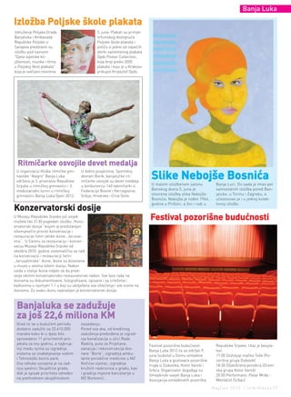 Banja Luka

Izložba Poljske škole plakata
Udruženje Poljaka Grada                          5. juna. Plakati su primjer
Banjaluka i Ambasada                             vrhunskog dostignuća
Republike Poljske iz                             Poljske škole plakata i
Sarajeva predstavili su                          potiču iz jedne od najvećih
izložbu pod nazivom                              zbirki savremenog plakata
"Djela svjetske kn-                              Dydo Poster Collection,
jiževnosti, muzike i filma                       koja broji preko 2000
u Poljskoj školi plakata"                        plakata i koju je u Krakovu
koja je svečano otvorena                         prikupio Krzysztof Dydo.




  ritmičarke osvojile devet medalja
                                                                                slike nebojše Bosnića
 U organizaciji Kluba ritmičke gim-    U dobro posjećenoj Sportskoj
 nastike "Alegro" Banja Luka           dvorani Borik, banjalučke rit-
 održano je 3. prvenstvo Republike     mičarke osvojile su devet medalja
 Srpske u ritmičkoj gimnastici i 3.    u konkurenciji 140 takmičarki iz         U malom izložbenom salonu             Banja Luci. Do sada je imao pet
 međunarodni turnir u ritmičkoj        Federacije Bosne i Hercegovine,          Banskog dvora 5. juna je              samostalnih izložba pored Ban-
 gimnastici Banja Luka Open 2012.      Srbije, Hrvatske i Crne Gore.            otvorena izložba slika Nebojše        jaluke, u Torinu i Zagrebu, a
                                                                                Bosnića. Nebojša je rođen 1964.       učestvovao je i u jednoj kolek-

konzervatorski dosije
                                                                                godine u Prištini, a živi i radi u    tivnoj izložbi.


U Muzeju Republike Srpske još uvijek
možete (do 31.8) pogledati izložbu „Konz-
                                                                               Festival pozorišne budućnosti
ervatorski dosije“ kojom je predstavljen
višemjesečni proces konzervacije i
restauracije četiri velike ikone „Jerusal-
ima“. U Centru za restauraciju i konzer-
vaciju Muzeja Republike Srpske od
oktobra 2010. godine sistematično se radi
na konzervaciji i restauraciji četiri
„Jerusalimske“ ikone. Ikone su donesene
u muzej u veoma lošem stanju. Nakon
uvida u stanje ikona vidjelo se da pred-
stoje obimni konzervatorsko-restauratorski radovi. Sve faze rada na
ikonama su dokumentovane, fotografisane, opisane i sa crtežima i
kalkovima u razmjeri 1:1 u koji su ubilježena sva oštećenja i sve scene na
ikonama. Za svaku ikonu napravljen je konzervatorski dosije.



 Banjaluka se zadužuje
 za još 22,6 miliona kM
 Grad će se u budućem periodu          zasjedanju.
 dodatno zadužiti za 22.610.000        Pored ova dva, od kreditnog
 maraka kako bi u djelo bilo           zaduženja predviđena je izgrad-
 sprovedeno 11 prioritetnih pro-       nja kanalizacije u ulici Rade
 jekata za ovu godinu, a najkrup-      Radića, puta za Priječane,
                                                                               Festival pozorišne budućnosti          Republike Srpske. Ulaz je bespla-
 niji među njima su izgradnja          sanacija i rekonstrukcija dvo-
                                                                               Banja Luka 2012 će se održati 9.       tan.
 sistema za snabdijevanje vodom        rane “Borik”, izgradnja ambu-
                                                                               juna (subota) u Domu omladine          17:00 Doživljaji mačka Toše (Po-
 i Tehnološki biznis park.             lante porodične medicine u MZ
                                                                               Banja Luka a gostovaće pozorišne       zorišna grupa Dubovik)
 Ova odluka usvojena je na zad-        Kočićev vijenac, izgradnja
                                                                               trupe iz Dubovika, Kotor Varoši i      18:30 Ožalošćena porodica (Dram-
 njoj sjednici Skupštine grada,        kružnih raskrsnica u gradu, kao
                                                                               Srbca. Organizator događaja su         ska grupa Kotor Varoš)
 dok je spisak prioriteta određen      i gradnja mjesne kancelarije u
                                                                               Omladinski savjet Banja Luka i         20:00 Performans: Petar Mrđa -
 na prethodnom skupštinskom            MZ Borkovići.
                                                                               Asocijacija omladinskih pozorišta      Mentalist (Srbac)
                                                                                                                     maj/jun 2012. | intermezzo |7
 