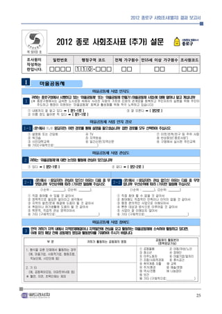 2012 종로구 사회조사(별지) 결과 보고서




                   2012 종로 사회조사표 (추가) 설문
 제 50103 호

 조사원이            일련번호               행정구역 코드          전체 가구원수 만15세 이상 가구원수 조사원코드
 작성하는
 란입니다.        □□□□ -□□□                                □□                □□                   □□□

        마을공동체
                                              마을공동체 사업 인지도
     귀하는 종로구청에서 시행하고 있는 ‘마을공동체’ 또는 ‘마을공동체 만들기’(마을공동체 사업)에 대해 얼마나 알고 계십니까?
1 (※ 종로구청에서는 급속한 도시성장 속에서 사라진 사람의 가치와 신뢰의 관계망을 회복하고 주민자치의 실현을 위해 주민이
       주도하고 행정이 지원하는 ‘마을공동체’ 회복과 활성화를 위해 적극 노력하고 있습니다)
 ① 내용까지 잘 알고 있다 ➡ ( 문1-1로 )                                 ③ 잘 모른다 ➡ ( 문2로 )
 ② 이름 정도 들어본 적 있다 ➡ ( 문1-1로 )

                                         마을공동체 사업 인지 경로
1-1 (문1에서 ①,② 응답자만) 어떤 경로를 통해 설명을 들으셨습니까? 접한 경로를 모두 선택하여 주십시오.
 ①   설명회 또는 간담회                       ④ TV                                    ⑦ 이웃/친척/친구 등 주위 사람
 ②   워크숍                              ⑤ 지역방송                                  ⑧ 반상회보(‘종로사랑’)
 ③   시민대학교육                           ⑥ 일간신문/지역신문                             ⑨ 구청에서 실시한 주민교육
 ⑩   기타(구체적으로:                             )

                                              마을공동체 사업 관심도
2 귀하는 ‘마을공동체’에 대한 논의와 활동에 관심이 있으십니까?
 ① 있다 ➡ ( 문2-1로 )                                   ② 없다 ➡ ( 문2-2로 )



      (문2에서 ①응답자만) 관심이 있으신 이유는 다음 중 무                     (문2에서 ②응답자만) 관심 없으신 이유는 다음 중 무엇
2-1 엇입니까? 우선순위에 따라 2가지만 말씀해 주십시오.                   2-2 입니까? 우선순위에 따라 2가지만 말씀해 주십시오.
         (1순위 : ________), (2순위: ________),                  (1순위 : ________), (2순위: ________)
 ①   직접 참여할 수 있을 것 같아서                                ①   직접 참여 할 수 없을 것 같아서
 ②   정책적으로 필요한 일이라고 생각해서                              ②   참여해도 직접적인 만족이나 이익이 없을 것 같아서
 ③   지역의 발전/문제 해결에 도움이 될 것 같아서                        ③   행정 편의적인 사업으로 이해되어서
 ④   취업이나 여가생활에 도움이 될 것 같아서                           ④   뻔한 대상과 방식으로 이루어질 것 같아서
 ⑤   학문적, 직업적 관심 영역이어서                                ⑤   사업이 잘 이해되지 않아서
 ⑥   기타 (구체적으로:                                )      ⑥   기타 (구체적으로:                )

                                              마을공동체 사업 참여도
   만약 귀하가 지역 내에서 지역문제해결이나 지역발전에 관심을 갖고 활동하는 마을공동체에 소속하여 활동하고 있다면,
3 아래 표의 해당 칸에 공동체의 명칭과 활동분야를 기재하여 주시기 바랍니다.

             부문                        귀하가 활동하는 공동체의 명칭                      공동체의 활동분야
                                                                              (중복응답가능)
 1. 형식을 갖춘 단체에서 활동하는 경우                                           ①   공동돌봄       ② 아동/여성/노인
   (예, 마을기업, 사회적기업, 협동조합,                                         ③   청소년        ④ 장애인
                                                                  ⑤   이주노동자      ⑥ 마을기업/일자리
    직능단체, 시민단체 등)                                                 ⑦   조합/사회적경제   ⑧ 휴식공간
                                                                  ⑨   취약계층 자활   ⑩ 교육
 2. 기 타                                                           ⑪   주거/환경     ⑫ 예술/문화
   (예, 공동육아모임, 아파트부녀회 등)                                          ⑬   역사/전통     ⑭ 나눔장터
 ※ 혈연, 지연, 친목단체는 제외                                               ⑮   보건
                                                                  ⑯   기타 (구체적으로:            )




                                                                                                   25
 