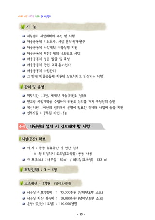 다정한 이웃! 사람중심 행복한 종로 마을공동체



      기 능

      지원센터 사업계획의 수립 및 시행
      마을공동체 기초조사, 사업 분석·평가·연구
      마을공동체 사업계획 수립․실행 지원
      마을공동체 민간단체의 네트워크 사업
      마을공동체 일꾼 발굴 및 육성
      마을공동체 관련 교육․홍보․전파
      마을공동체 자원관리
      그 밖에 마을공동체 지원에 필요하다고 인정되는 사항


    관리 및 운영

      위탁기간 : 3년, 재계약 가능(위원회 심의)
      연도별 사업계획을 수립하여 위원회 심의를 거쳐 구청장의 승인
      예산지원 : 예산의 범위에서 운영에 필요한 경비와 사업비 등을 지원
      인력지원 : 공무원 파견 가능



4-4     지원센터 설치 시 검토해야 할 사항

  시설(공간) 확보

      위 치 : 공공 유휴공간 및 민간 임대
           ※ 청내 설치시 회의실(교육장) 공동 사용
      규 모(최소) : 사무실             50㎡   / 회의실(교육장)   132 ㎡


    조직(인력) : 3 ~ 4명


    소요예산 : 2억원 (임대료제외)

      사무실 리모델링비             :   70,000천원 (당해년도만 소요)
      사무실 자산 취득비 :              30,000천원 (당해년도만 소요)
      운영비(인건비 포함) : 100,000천원

                                         - 13 -
 