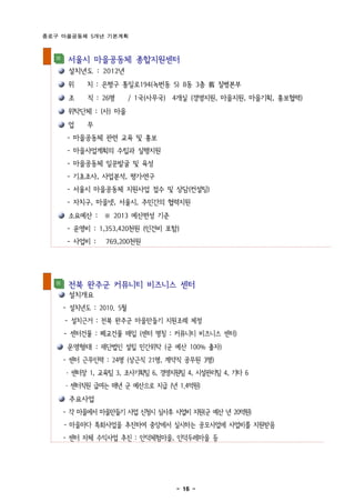 종로구 마을공동체 5개년 기본계획



     서울시 마을공동체 종합지원센터
     설치년도 : 2012년
     위    치 : 은평구 통일로194(녹번동 5) 8동 3층 舊 질병본부
     조    직 : 26명       / 1국(사무국) 4개실 (경영지원, 마을지원, 마을기획, 홍보협력)
     위탁단체 : (사) 마을
     업    무
     - 마을공동체 관련 교육 및 홍보
     - 마을사업계획의 수립과 실행지원
     - 마을공동체 일꾼발굴 및 육성
     - 기초조사, 사업분석, 평가․연구
     - 서울시 마을공동체 지원사업 접수 및 상담(컨설팅)
     - 자치구, 마을넷, 서울시, 주민간의 협력지원
     소요예산 : ※ 2013 예산편성 기준
     - 운영비 : 1,353,420천원 (인건비 포함)
     - 사업비 :   769,200천원




     전북 완주군 커뮤니티 비즈니스 센터
     설치개요
    - 설치년도 : 2010. 5월
    - 설치근거 : 전북 완주군 마을만들기 지원조례 제정
    - 센터건물 : 폐교건물 매입 (센터 명칭 : 커뮤니티 비즈니스 센터)
     운영형태 : 재단법인 설립 민간위탁 (군 예산 100% 출자)
    - 센터 근무인력 : 24명 (상근직 21명, 계약직 공무원 3명)
     · 센터장 1, 교육팀 3, 조사기획팀 6, 경영지원팀 4, 시설관리팀 4, 기타 6
    · 센터직원 급여는 매년 군 예산으로 지급 (년 1.4억원)
     주요사업
    - 각 마을에서 마을만들기 사업 신청시 심사후 사업비 지원(군 예산 년 20억원)
    - 마을마다 특화사업을 추진하여 중앙에서 실시하는 공모사업에 사업비를 지원받음
    - 센터 자체 수익사업 추진 : 안덕체험마을, 인덕두레마을 등




                                  - 16 -
 