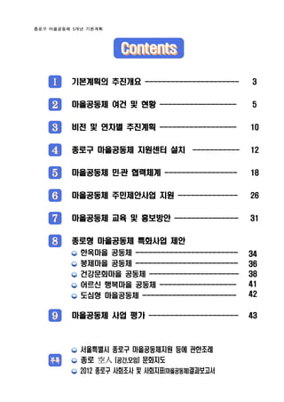 종로구 마을공동체 5개년 기본계획




                     Contents

    Ⅰ    기본계획의 추진개요 ----------------------      3


    2    마을공동체 여건 및 현황 ------------------       5


    3    비전 및 연차별 추진계획 ------------------       10


    4    종로구 마을공동체 지원센터 설치 -----------          12


    5    마을공동체 민․관 협력체계 -----------------       18


    6    마을공동체 주민제안사업 지원 --------------         26


    7    마을공동체 교육 및 홍보방안 ---------------        31


    8    종로형 마을공동체 특화사업 제안
            한옥마을 공동체 ------------------------   34
            봉제마을 공동체 ------------------------   36
            건강문화마을 공동체 ---------------------    38
            어르신 행복마을 공동체 ------------------     41
            도심형 마을공동체 ----------------------    42


    9    마을공동체 사업 평가 ---------------------      43



            서울특별시 종로구 마을공동체지원 등에 관한조례
    부록      종로 空人 (공간,모임) 문화지도
            2012 종로구 사회조사 및 사회지표(마을공동체)결과보고서
 