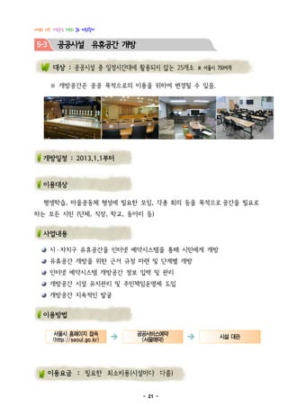 다정한 이웃! 사람중심 행복한 종로 마을공동체


 5-3     공공시설 유휴공간 개방

        대상 : 공공시설 중 일정시간대에 활용되지 않는 25개소 ※ 서울시 750여개

       ※ 개방공간은 공공 목적으로의 이용을 위하여 변경될 수 있음.




   개방일정 : 2013.1.1부터


   이용대상

   평생학습, 마을공동체 형성에 필요한 모임, 각종 회의 등을 목적으로 공간을 필요로
하는 모든 시민 (단체, 직장, 학교, 동아리 등)


   사업내용

       시 · 자치구 유휴공간을 인터넷 예약시스템을 통해 시민에게 개방
       유휴공간 개방을 위한 근거 규정 마련 및 단계별 개방
       인터넷 예약시스템 개방공간 정보 입력 및 관리
       개방공간 시설 유지관리 및 주민책임운영제 도입
       개방공간 지속적인 발굴


   이용방법

       서울시 홈페이지 접속
       (http://seoul.go.kr)   è   공공서비스예약
                                   (서울예약)   è   시설 대관


       이용요금 : 필요한 최소비용(시설마다 다름)


                                   - 21 -
 