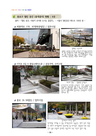 다정한 이웃! 사람중심 행복한 종로 마을공동체



       종로구 열린 공간 (공개공지) 현황 : 8곳
    출처 : 『열린 공간, 사람이 모이면 도시는 즐겁다』 - 서울시 열린공간 베스트 100선 중 -


      세종대로 178 KT광화문빌딩 / 업무시설




                                                광화문 시민카페
                                       광화문 광장옆 휴게형 공개공지.대기업통신업체에
                                       서 최근 공개공지에 대한 리모델링을 통해 노천카
                                       페 같은 휴식공간을 만듦. 주변 직장인들과 시민들
                                       이모이도록 적극적인 노력과 배려의 공간

      사직로 8길 4 풍림스페이스본 / 공동주택, 오피스텔




                                           개구리 연못 - 정원형 공개공지
                                       주거단지내 휴게형 공개공지. 마치 궁궐내 잘
                                       만들어진 연못정원 같은 느낌. 화강석으로 마감
                                       되어 무게감 있는 분위기. 개구리 조각이 인상
                                       적이며 정원내부로 들어오면 안락함에 시간이
                                       멈추는듯 함

      종로 26 SK빌딩 / 업무시설




                                       청계천이 보이는 쉼터
                            청계천을 바라볼 수 있는 휴게공간으로 그늘공간, 벤치 등의 적절
                            한 조화가 휴게쉼터의 정석처럼 잘 되어있고. 평일엔 주변 직장
                            인이 많고 주말에 청계천 나들이에 나온 시민이 많이 이용
                            - 23 -
 