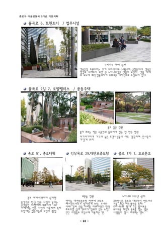 종로구 마을공동체 5개년 기본계획

    율곡로 6, 트윈트리 / 업무시설




                                         느티나무 아래 쉼터
                             경복궁앞 트윈트리는 인기 드라마에도 나왔으며.삼청동에서 경북궁
                             옆길로 내려오다 보면 큰 느티나무같은 건물이 보인다. 건물 아래
                             의 보도에 화단겸용의자가 조화로운 디자인으로 조성되어 있다.


    율곡로 2길 7, 로얄팰리스 / 공동주택




                                            품고 싶은 정원
                             물이 흐르는 작은 수공간과 돌의자가 있는 잘 만든 정원
                             아기자기하게 가꾸어 놓은 조경시설물이 아주 깔끔하며 인사동이
                             가깝게 위치


    종로 51, 종로타워         김상옥로 29,대한보증보험           종로 1가 1, 교보문고




   종로 메타세콰이어 쉼터형              푸른솔 정원                느티나무 100년 쉼터
종각역은 항상 많은 사람이 붐비는    연지동 대한보증보험 전면에 좌우로       교보빌딩은 종로의 대표적인 랜드마크
곳건물앞 대형메타세콰이어 나무      배치된소나무가 질서있게 보암. 소나무     건물 .최근 리모델링을 통해
아래에는 많은 시민이 이용하며 특히   아래 걸터 앉을 자리를 마련하였고 항상    느티나무와 함께 그늘 쉼터로돋
주말에는 젊은이들의 모임이 활발     흐트러짐 없이 관리가 잘되고 있는 느낌.   보이도록 하였고 종로를 찾는 많은
                      인근 사람들도 조심스레 이용하는 편.     사람들이 잠시 머무르는 명소.
                             - 24 -
 