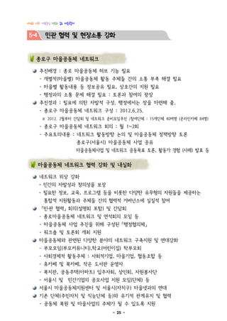 다정한 이웃! 사람중심 행복한 종로 마을공동체


 5-4     민관 협력 및 현장소통 강화


    종로구 마을공동체 네트워크

       추진배경 : 종로 마을공동체 허브 기능 필요
       - 개별적(마을별) 마을공동체 활동 주체들 간의 소통 부족 해결 필요
       - 마을별 활동내용 등 정보공유 필요, 상호간의 지원 필요
       - 행정과의 소통 문제 해결 필요 : 토론과 참여의 광장
       추진경과 : 필요에 의한 자발적 구성. 행정에서는 장을 마련해 줌.
       - 종로구 마을공동체 네트워크 구성 : 2012.6.25.
       ※ 2012. 2월부터 간담회 및 네트워크 준비모임추진 /참여단체 : 15개단체 40여명 (온라인카페 84명)
       - 종로구 마을공동체 네트워크 회의 : 월 1~2회
       - 주요토의내용 : 네트워크 활동방향 논의 및 마을공동체 정책방향 토론
                            종로구(서울시) 마을공동체 사업 공유
                            마을공동체사업 및 네트워크 공동목표 토론, 활동가 경험 (사례) 발표 등

       마을공동체 네트워크 협력 강화 및 내실화

       네트워크 위상 강화
       - 민간의 자발성과 창의성을 보장
       - 필요한 정보, 교육, 프로그램 등을 비롯한 다양한 유무형의 자원들을 제공하는
        통합적 지원활동과 주체들 간의 협력적 거버넌스에 실질적 참여
       「민․관 협력」 회의(설명회 포함) 및 간담회
       - 종로마을공동체 네트워크 및 연석회의 모임 등
       - 마을공동체 사업 추진을 위해 구성된 「행정협의체」
       - 워크숍 및 토론회 개최 지원
       마을공동체와 관련된 다양한 분야의 네트워크 구축지원 및 연대강화
       - 부모모임(부모커뮤니티),학교(어린이집) 학부모회
       - 사회경제적 활동주체 : 사회적기업, 마을기업, 협동조합 등
       - 휴카페 및 북카페, 작은 도서관 운영자
       - 복지관, 공동주택(아파트) 입주자회, 상인회, 자원봉사단
       - 서울시 및 민간기업의 공모사업 지원 모임(단체) 등
       서울시 마을공동체지원센터 및 서울시(자치구) 마을넷과의 연대
       기존 단체(주민자치 및 직능단체 등)와 유기적 관계유지 및 협력
       - 공동체 복원 및 마을사업의 주체가 될 수 있도록 지원
                                       - 25 -
 