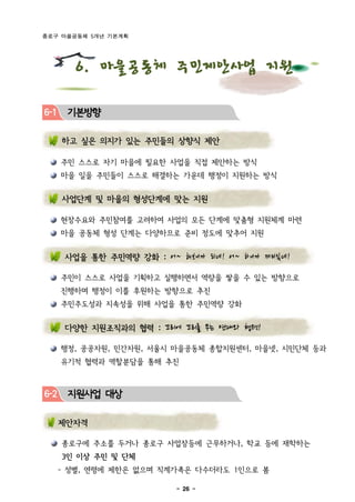 종로구 마을공동체 5개년 기본계획




         6. 마을공동체 주민제안사업 지원

6-1    기본방향

      하고 싶은 의지가 있는 주민들의 상향식 제안

      주민 스스로 자기 마을에 필요한 사업을 직접 제안하는 방식
      마을 일을 주민들이 스스로 해결하는 가운데 행정이 지원하는 방식


      사업단계 및 마을의 형성단계에 맞는 지원

      현장수요와 주민참여를 고려하여 사업의 모든 단계에 맞춤형 지원체계 마련
      마을 공동체 형성 단계는 다양하므로 준비 정도에 맞추어 지원


       사업을 통한 주민역량 강화 : 어~ 해 보니까 되 네! 어 ~ 하 니까 재 미있 네!

      주민이 스스로 사업을 기획하고 실행하면서 역량을 쌓을 수 있는 방향으로
      진행하며 행정이 이를 후원하는 방향으로 추진
      주민주도성과 지속성을 위해 사업을 통한 주민역량 강화


       다양한 지원조직과의 협력 : 꼬리에 꼬리를 무는 연대와 협력!

      행정, 공공자원, 민간자원, 서울시 마을공동체 종합지원센터, 마을넷, 시민단체 등과
      유기적 협력과 역할분담을 통해 추진



6-2    지원사업 대상

      제안자격

      종로구에 주소를 두거나 종로구 사업장등에 근무하거나, 학교 등에 재학하는
      3인 이상 주민 및 단체
      - 성별, 연령에 제한은 없으며 직계가족은 다수더라도 1인으로 봄

                              - 26 -
 