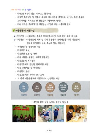 다정한 이웃! 사람중심 행복한 종로 마을공동체

     - 외국인등록증이 있는 외국인도 참여가능
     - 사실상 특정정당 및 선출직 후보의 지지․지원을 목적으로 하거나, 특정 종교의
       교리전파를 목적으로 한 활동금지 (협약서에 명시)
     - 기존 보조금(국/시/구)을 지원받는 사업에 대한 이중지원 금지


     마을공동체 지원사업

      관련근거 : 서울특별시 종로구 마을공동체지원 등에 관한 조례 제10조
      지원대상 : 마을공동체 회복 및 지역내 공공의 문제해결을 위한 마을살이
                   일체로 다양하고 종로 특성에 맞는 마을사업
     - 주거환경 및 공공시설 개선
     - 마을기업 육성
     - 마을환경 보전 및 개선
     - 마을 자원을 활용한 호혜적 협동조합
     - 마을공동체 복지증진
     - 마을공동체와 관련된 단체․기관 지원
     - 마을 문화예술 및 역사보존
     - 마을학교 운영
     - 마을공동체와 관련된 연구․조사
     - 그 밖에 마을공동체에 적합하다고 인정하는 사업




                            [ 주민의 삶의 질을 높이는 종합적 활동 ]




                                      - 27 -
 