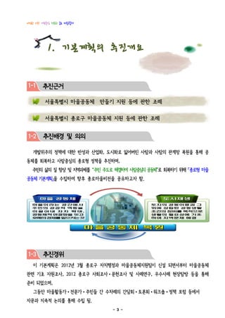 다정한 이웃! 사람중심 행복한 종로 마을공동체




           1. 기본계획의 추진개요

1-1     추진근거
 1
         서울특별시 마을공동체 만들기 지원 등에 관한 조례


         서울특별시 종로구 마을공동체 지원 등에 관한 조례


1-2     추진배경 및 의의

   개발위주의 정책에 대한 반성과 산업화, 도시화로 잃어버린 사람과 사람의 관계망 복원을 통해 공
동체를 회복하고 사람중심의 종로형 정책을 추진하며,
   주민의 삶의 질 향상 및 지역과제를 “주민 주도로 해결하여 사람중심 공동체”로 회복하기 위해 「종로형 마을
                                        의
공동체 기본계획」을 수립하여 향후 종로마을비전을 공유하고자 함.




1-3     추진경위
   이 기본계획은 2012년 3월 종로구 자치행정과 마을공동체지원팀이 신설 되면서부터 마을공동체
관련 기초 자원조사, 2012 종로구 사회조사•문헌조사 및 사례연구, 우수사례 현장탐방 등을 통해
준비 되었으며,
   그동안 마을활동가•전문가•주민들 간 수차례의 간담회•토론회•워크숍•정책 포럼 등에서
자문과 지속적 논의를 통해 수립 됨.
                             - 3 -
 
