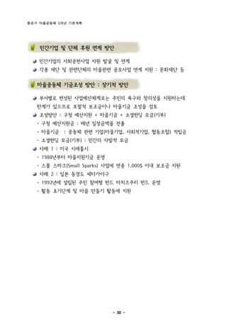 종로구 마을공동체 5개년 기본계획




    민간기업 및 단체 후원 연계 방안

    민간기업의 사회공헌사업 자원 발굴 및 연계
    각종 재단 및 관련단체의 마을관련 공모사업 연계 지원 : 문화재단 등


   마을공동체 기금조성 방안 : 장기적 방안

    부서별로 편성된 사업예산체계로는 주민의 욕구와 창의성을 지원하는데
   한계가 있으므로 포괄적 보조금이나 마을기금 조성을 검토
    조성방안 : 구청 예산지원 + 마을기금 + 소셜펀딩 모금(기부)
   - 구청 예산지원금 : 매년 일정금액을 전출
   - 마을기금 : 공동체 관련 기업(마을기업, 사회적기업, 협동조합) 적립금
   - 소셜펀딩 모금(기부) : 민간의 자발적 모금
    사례 1 : 미국 시애틀시
   - 1988년부터 마을지원기금 운영
   - 스몰 스파크(Small Sparks) 사업에 연중 1,000$ 이내 보조금 지원
    사례 2 : 일본 동경도 세타가야구
   - 1992년에 설립된 주민 참여형 펀드 마치즈쿠리 펀드 운영
   - 활동 초기단계 및 마을 만들기 활동에 지원




                           - 30 -
 