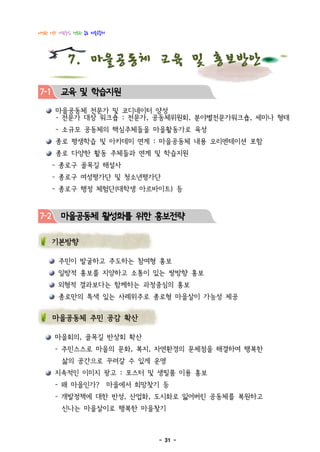 다정한 이웃! 사람중심 행복한 종로 마을공동체




           7. 마을공동체 교육 및 홍보방안
7-1     교육 및 학습지원
      마을공동체 전문가 및 코디네이터 양성
      - 전문가 대상 워크숍 : 전문가, 공동체위원회, 분야별전문가워크숍, 세미나 형태
      - 소규모 공동체의 핵심주체들을 마을활동가로 육성
      종로 평생학습 및 아카데미 연계 : 마을공동체 내용 오리엔테이션 포함
      종로 다양한 활동 주체들과 연계 및 학습지원
      - 종로구 골목길 해설사
      - 종로구 여성평가단 및 청소년평가단
      - 종로구 행정 체험단(대학생 아르바이트) 등


7-2     마을공동체 활성화를 위한 홍보전략

      기본방향

       주민이 발굴하고 주도하는 참여형 홍보
       일방적 홍보를 지양하고 소통이 있는 쌍방향 홍보
       외형적 결과보다는 함께하는 과정중심의 홍보
       종로만의 특색 있는 사례위주로 종로형 마을살이 가능성 제공


      마을공동체 주민 공감 확산

      마을회의, 골목길 반상회 확산
      - 주민스스로 마을의 문화, 복지, 자연환경의 문제점을 해결하여 행복한
        삶의 공간으로 꾸려갈 수 있게 운영
      지속적인 이미지 광고 : 포스터 및 생필품 이용 홍보
      - 왜 마을인가?             마을에서 희망찾기 등
      - 개발정책에 대한 반성, 산업화, 도시화로 잃어버린 공동체를 복원하고
        신나는 마을살이로 행복한 마을찾기



                                     - 31 -
 