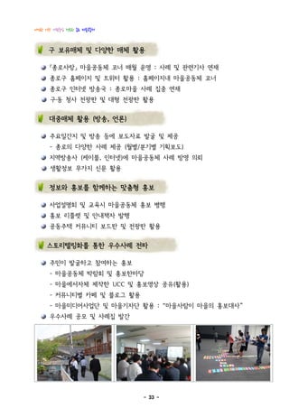 다정한 이웃! 사람중심 행복한 종로 마을공동체



     구 보유매체 및 다양한 매체 활용

      『종로사랑』 마을공동체 코너 매월 운영 : 사례 및 관련기사 연재
      종로구 홈페이지 및 트위터 활용 : 홈페이지내 마을공동체 코너
      종로구 인터넷 방송국 : 종로마을 사례 집중 연재
      구․동 청사 전광판 및 대형 전광판 활용


      대중매체 활용 (방송, 언론)

      주요일간지 및 방송 등에 보도자료 발굴 및 제공
      - 종로의 다양한 사례 제공 (월별/분기별 기획보도)
      지역방송사 (케이블, 인터넷)에 마을공동체 사례 방영 의뢰
      생활정보 무가지 신문 활용


      정보와 홍보를 함께하는 맞춤형 홍보

      사업설명회 및 교육시 마을공동체 홍보 병행
      홍보 리플렛 및 안내책자 발행
      공동주택 커뮤니티 보드판 및 전광판 활용


     스토리텔링화를 통한 우수사례 전파

      주민이 발굴하고 참여하는 홍보
      - 마을공동체 박람회 및 홍보한마당
      - 마을에서자체 제작한 UCC 및 홍보영상 공유(활용)
      - 커뮤니티별 카페 및 블로그 활용
      - 마을미디어사업단 및 마을기자단 활용 : “마을사람이 마을의 홍보대사”
      우수사례 공모 및 사례집 발간




                            - 33 -
 