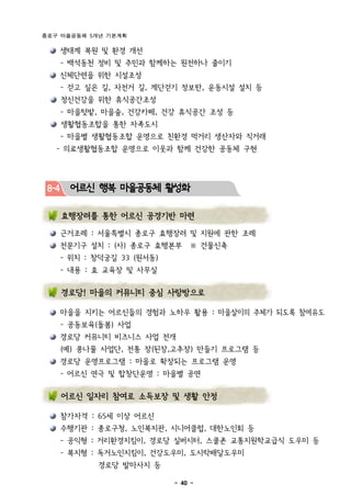 종로구 마을공동체 5개년 기본계획

       생태계 복원 및 환경 개선
       - 백석동천 정비 및 주민과 함께하는 원전하나 줄이기
       신체단련을 위한 시설조성
       - 걷고 싶은 길, 자전거 길, 계단걷기 정보판, 운동시설 설치 등
       정신건강을 위한 휴식공간조성
       - 마을텃밭, 마을숲, 건강카페, 건강 휴식공간 조성 등
       생활협동조합을 통한 자족도시
       - 마을별 생활협동조합 운영으로 친환경 먹거리 생산자와 직거래
   - 의료생활협동조합 운영으로 이웃과 함께 건강한 공동체 구현




 8-4     어르신 행복 마을공동체 활성화

       효행장려를 통한 어르신 공경기반 마련

       근거조례 : 서울특별시 종로구 효행장려 및 지원에 관한 조례
       전문기구 설치 : (사) 종로구 효행본부     ※ 건물신축
       - 위치 : 창덕궁길 33 (원서동)
       - 내용 : 효 교육장 및 사무실

       경로당! 마을의 커뮤니티 중심 사랑방으로

       마을을 지키는 어르신들의 경험과 노하우 활용 : 마을살이의 주체가 되도록 참여유도
       - 공동보육(돌봄) 사업
       경로당 커뮤니티 비즈니스 사업 전개
       (예) 콩나물 사업단, 전통 장(된장,고추장) 만들기 프로그램 등
       경로당 운영프로그램 : 마을로 확장되는 프로그램 운영
       - 어르신 연극 및 합창단운영 : 마을별 공연

       어르신 일자리 참여로 소득보장 및 생활 안정

       참가자격 : 65세 이상 어르신
       수행기관 : 종로구청, 노인복지관, 시니어클럽, 대한노인회 등
       - 공익형 : 거리환경지킴이, 경로당 실버시터, 스쿨존 교통지원학교급식 도우미 등
       - 복지형 : 독거노인지킴이, 건강도우미, 도시락배달도우미
              경로당 발마사지 등

                              - 40 -
 