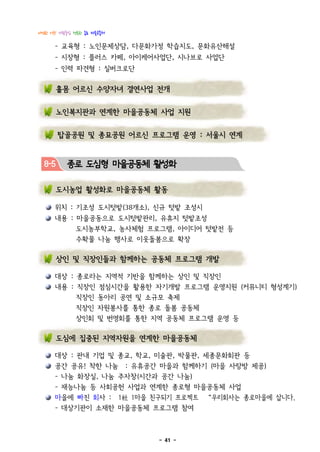 다정한 이웃! 사람중심 행복한 종로 마을공동체

      - 교육형 : 노인문제상담, 다문화가정 학습지도, 문화유산해설
      - 시장형 : 플러스 카페, 아이케어사업단, 시나브로 사업단
      - 인력 파견형 : 실버크로단

        홀몸 어르신 수양자녀 결연사업 전개


        노인복지관과 연계한 마을공동체 사업 지원


        탑골공원 및 종묘공원 어르신 프로그램 운영 : 서울시 연계


  8-5     종로 도심형 마을공동체 활성화

        도시농업 활성화로 마을공동체 활동

      위치 : 기조성 도시텃밭(38개소), 신규 텃밭 조성시
      내용 : 마을공동으로 도시텃밭관리, 유휴지 텃밭조성
              도시농부학교, 농사체험 프로그램, 아이디어 텃밭전 등
              수확물 나눔 행사로 이웃돌봄으로 확장

        상인 및 직장인들과 함께하는 공동체 프로그램 개발

      대상 : 종로라는 지역적 기반을 함께하는 상인 및 직장인
      내용 : 직장인 점심시간을 활용한 자기개발 프로그램 운영지원 (커뮤니티 형성계기)
              직장인 동아리 공연 및 소규모 축제
              직장인 자원봉사를 통한 종로 돌봄 공동체
              상인회 및 번영회를 통한 지역 공동체 프로그램 운영 등

        도심에 집중된 지역자원을 연계한 마을공동체

      대상 : 관내 기업 및 종교, 학교, 미술관, 박물관, 세종문화회관 등
      공간 공유! 착한 나눔 : 유휴공간 마을과 함께하기 (마을 사랑방 제공)
      - 나눔 화장실, 나눔 주자창(시간과 공간 나눔)
      - 재능나눔 등 사회공헌 사업과 연계한 종로형 마을공동체 사업
      마을에 빠진 회사 : 1社 1마을 친구되기 프로젝트     “우리회사는 종로마을에 삽니다.
      - 대상기관이 소재한 마을공동체 프로그램 참여



                             - 41 -
 