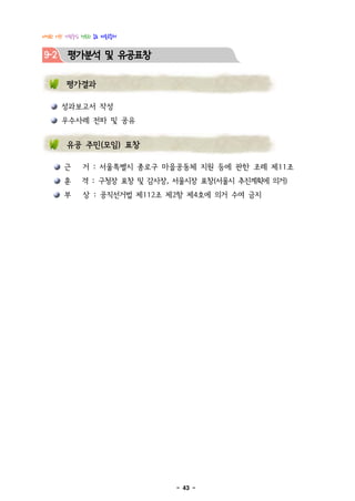 다정한 이웃! 사람중심 행복한 종로 마을공동체


9-2     평가분석 및 유공표창

        평가결과

      성과보고서 작성
      우수사례 전파 및 공유


        유공 주민(모임) 표창

       근     거 : 서울특별시 종로구 마을공동체 지원 등에 관한 조례 제11조
       훈     격 : 구청장 표창 및 감사장, 서울시장 표창(서울시 추진계획에 의거)
       부     상 : 공직선거법 제112조 제2항 제4호에 의거 수여 금지




                              - 43 -
 