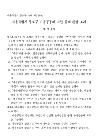 서울특별시 종로구 조례 제938호
  서울특별시 종로구 마을공동체 지원 등에 관한 조례
                  제1장 총칙
제1조(목적) 이 조례는 서울특별시 종로구 주민의 주민자치의 실현과 지역
 공동체 형성 및 민주주의의 발전에 기여하기 위하여 주민이 주도하는 마을공
 동체 만들기를 지원하는데 필요한 사항을 규정함을 목적으로 한다.
제2조(정의) 이 조례에서 사용하는 용어의 뜻은 다음 각 호와 같다.
1. “마을”이란 주민이 일상생활을 영위하면서 경제․문화․환경 등을 공유하
  는 공간적․사회적 범위를 말한다.
2. “주민”이란 서울특별시 종로구(이하 “구”라 한다)에 주소를 가지거나, 구
  에 소재한 사업장 등에 근무하거나, 학교 등에 재학하는 사람을 말한다.
3. “마을공동체”란 주민 개인의 자유와 권리가 존중되며 상호 대등한 관계 속
  에서 마을에 관한 일을 주민이 결정하고 추진하는 주민자치 공동체를 말한
  다.
4. “마을공동체 만들기”란 지역의 전통과 특성을 계승 발전시키고 지역의 인
  적 물적 자원을 활용해 주민의 삶의 질을 높이는 활동을 말한다.
   ·

5. “마을기업”이란 마을주민이 주도적으로 지역의 각종 자원을 활용, 안정적
  소득 및 일자리를 창출하는 마을단위의 기업을 말한다.
6. “마을학교”란 주민과 전문가들이 참여해 소통의 장을 만들고, 마을공동체
  만들기 추진 주체를 양성하고 교육하는 곳을 말한다.
제3조(기본원칙) 마을공동체 만들기는 다음 각 호의 기본원칙에 따라 추진하
 여야 한다.
1. 마을공동체 만들기는 주민간의 긴밀한 관계형성을 통한 주민공동체 회복
  을 지향한다.
2. 마을공동체 만들기는 주민의 참여를 기반으로 주민이 주도한다.
3. 마을공동체 만들기는 주민 및 마을의 개성과 문화의 다양성을 존중한다.
 