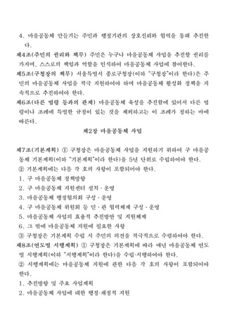 4. 마을공동체 만들기는 주민과 행정기관의 상호신뢰와 협력을 통해 추진한
  다.
제4조(주민의 권리와 책무) 주민은 누구나 마을공동체 사업을 추진할 권리를
 가지며, 스스로의 책임과 역할을 인식하여 마을공동체 사업에 참여한다.
제5조(구청장의 책무) 서울특별시 종로구청장(이하 “구청장”이라 한다)은 주
 민의 마을공동체 사업을 적극 지원하여야 하며 마을공동체 활성화 정책을 지
 속적으로 추진하여야 한다.
제6조(다른 법령 등과의 관계) 마을공동체 육성을 추진함에 있어서 다른 법
 령이나 조례에 특별한 규정이 있는 것을 제외하고는 이 조례가 정하는 바에
 따른다.
               제2장 마을공동체 사업
제7조(기본계획) ① 구청장은 마을공동체 사업을 지원하기 위하여 구 마을공
 동체 기본계획(이하 “기본계획”이라 한다)을 5년 단위로 수립하여야 한다.
② 기본계획에는 다음 각 호의 사항이 포함되어야 한다.
1. 구 마을공동체 정책방향
2. 구 마을공동체 지원센터 설치․운영
3. 마을공동체 행정협의회 구성․운영
4. 구 마을공동체 위원회 등 민․관 협력체계 구성․운영
5. 마을공동체 사업의 효율적 추진방안 및 지원체계
6. 그 밖에 마을공동체 지원에 필요한 사항
③ 구청장은 기본계획 수립 시 주민의 의견을 적극적으로 수렴하여야 한다.
제8조(연도별 시행계획) ① 구청장은 기본계획에 따라 매년 마을공동체 연도
 별 시행계획(이하 “시행계획”이라 한다)을 수립 시행하여야 한다.
                         ·

② 시행계획에는 마을공동체 지원에 관한 다음 각 호의 사항이 포함되어야
 한다.
1. 추진방향 및 주요 사업계획
2. 마을공동체 사업에 대한 행정 재정적 지원
                 ·
 