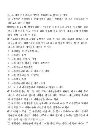 3. 그 밖에 마을공동체 지원에 필요하다고 인정되는 사항
③ 구청장은 시행계획을 수립 시행할 때에는 기본계획 및 구의 주요정책과 연
                ·

 계되도록 하여야 한다.
제9조(마을공동체 행정협의회) 구청장은 마을공동체 사업을 담당하는 관련
 부서들의 원활한 업무 추진을 위해 필요한 경우 지역별 마을공동체 행정협의
 회를 설치․운영할 수 있다.
제10조(마을공동체 사업) 구청장은 다음 각 호의 어느 하나에 해당하는 마
 을공동체 사업(이하 “사업”이라 한다)에 대하여 행정적 지원을 할 수 있으며,
 예산의 범위에서 사업비를 지원할 수 있다.
1. 주거환경 및 공공시설 개선
2. 마을기업 육성
3. 마을 환경 보전 및 개선
4. 마을 자원을 활용한 호혜적 협동조합
5. 마을공동체 복지증진
6. 마을공동체와 관련된 단체 기관 지원
                 ·

7. 마을 문화예술 및 역사보전
8. 마을학교 운영
9. 마을공동체와 관련된 연구․조사
10. 그 밖에 마을공동체에 적합하다고 인정되는 사업
제11조(지원신청 등) ① 주민 또는 마을공동체와 관련된 단체․기관 등이
 사업을 추진하는데 필요한 지원을 얻고자 하는 경우에는 사업계획을 수립하
 여 구청장에게 서면으로 지원신청을 하여야 한다.
② 구청장은 지원신청을 받은 경우에는 제15조에 따른 구 마을공동체 위원회
 의 심의를 거쳐 지원여부와 지원금액 등을 결정하여야 한다.
제12조(평가 포상) ① 구청장은 매년 사업을 분석․평가하여야 하며, 평가의
       ·

 전문성과 향후 발전적 대안을 강구하기 위해 필요한 경우에는 전문기관에 사
 업의 분석․평가를 의뢰할 수 있다.
② 구청장은 마을공동체 육성에 기여한 주민 또는 민간단체 등에 대하여 포
 