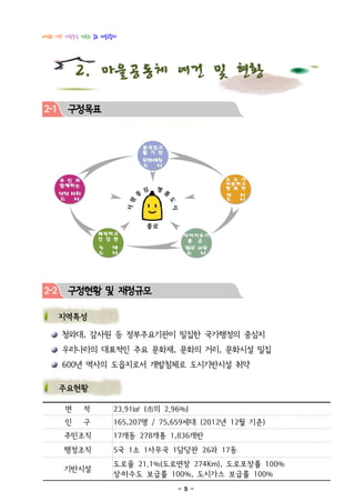 다정한 이웃! 사람중심 행복한 종로 마을공동체




           2. 마을공동체 여건 및 현황
2-1     구정목표




2-2     구정현황 및 재정규모

      지역특성

      청와대, 감사원 등 정부주요기관이 밀집한 국가행정의 중심지
      우리나라의 대표적인 주요 문화재, 문화의 거리, 문화시설 밀집
      600년 역사의 도읍지로서 개발침체로 도시기반시설 취약

      주요현황

       면     적         23.91㎢ (市의 2.96%)
       인     구         165,207명 / 75,659세대 (2012년 12월 기준)
       주민조직            17개동 278개통 1,836개반
       행정조직            5국 1소 1사무국 1담당관 26과 17동
                       도로율 21.1%(도로연장 274Km), 도로포장률 100%
       기반시설
                       상․하수도 보급률 100%, 도시가스 보급률 100%
                                     - 5 -
 