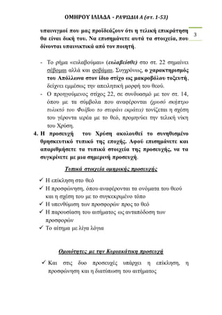 ΟΜΗΡΟΥ ΙΛΙΑΔΑ - ΡΑΨΩΔΙΑ Α (στ. 1-53) 
3 
υπαινιγμοί που μας προϊδεάζουν ότι η τελική επικράτηση 
θα είναι δική του. Να επισημάνετε αυτά τα στοιχεία, που 
δίνονται υπαινικτικά από τον ποιητή. 
- Το ρήμα «ευλαβούμαι» (ευλαβείσθε) στο στ. 22 σημαίνει 
σέβομαι αλλά και φοβάμαι. Συγχρόνως, ο χαρακτηρισμός 
του Απόλλωνα στον ίδιο στίχο ως μακροβόλου τοξευτή, 
δείχνει εμμέσως την απειλητική μορφή του θεού. 
- Ο προηγούμενος στίχος 22, σε συνδυασμό με τον στ. 14, 
όπου με τα σύμβολα που αναφέρονται (χρυσό σκήπτρο 
τυλικτό του Φοίβου το στεφάνι εκράτει) τονίζεται η σχέση 
του γέροντα ιερέα με το θεό, προμηνύει την τελική νίκη 
του Χρύση. 
4. Η προσευχή του Χρύση ακολουθεί το συνηθισμένο 
θρησκευτικό τυπικό της εποχής. Αφού επισημάνετε και 
απαριθμήσετε τα τυπικά στοιχεία της προσευχής, να τα 
συγκρίνετε με μια σημερινή προσευχή. 
Τυπικά στοιχεία ομηρικής προσευχής 
 Η επίκληση στο θεό 
 Η προσφώνηση, όπου αναφέρονται τα ονόματα του θεού 
και η σχέση του με το συγκεκριμένο τόπο 
 Η υπενθύμιση των προσφορών προς το θεό 
 Η παρουσίαση του αιτήματος ως ανταπόδοση των 
προσφορών 
 Το αίτημα με λίγα λόγια 
Ομοιότητες με την Κυριακάτικη προσευχή 
 Και στις δυο προσευχές υπάρχει η επίκληση, η 
προσφώνηση και η διατύπωση του αιτήματος 
 