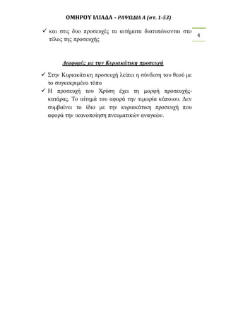 ΟΜΗΡΟΥ ΙΛΙΑΔΑ - ΡΑΨΩΔΙΑ Α (στ. 1-53) 
4 
 και στις δυο προσευχές τα αιτήματα διατυπώνονται στο 
τέλος της προσευχής 
Διαφορές με την Κυριακάτικη προσευχή 
 Στην Κυριακάτικη προσευχή λείπει η σύνδεση του θεού με 
το συγκεκριμένο τόπο 
 Η προσευχή του Χρύση έχει τη μορφή προσευχής- 
κατάρας. Το αίτημά του αφορά την τιμωρία κάποιου. Δεν 
συμβαίνει το ίδιο με την κυριακάτικη προσευχή που 
αφορά την ικανοποίηση πνευματικών αναγκών. 

