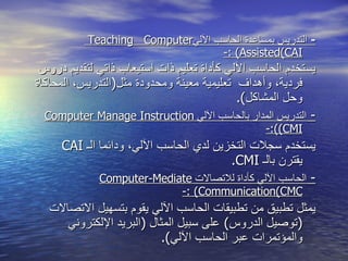 -  التدريس بمساعدة الحاسب الآلي Teaching  Computer Assisted ( CAI ) :- يستخدم الحاسب الآلي كأداة تعليم ذات استيعاب ذاتي لتقديم دروس فردية ،  وأهداف  تعليمية معينة ومحدودة مثل ( التدريس ،  المحاكاة وحل المشاكل ).   -  التدريس المدار بالحاسب الآلي  Computer Manage Instruction  ( CMI ):- يستخدم سجلات التخزين لدي الحاسب الآلي ،  ودائما الـ  CAI   يقترن بالـ  CMI . -  الحاسب الآلي كأداة للاتصالات  Computer - Mediate Communication ( CMC ) :- يمثل تطبيق من تطبيقات الحاسب الآلي يقوم بتسهيل الاتصالات  ( توصيل الدروس )  عل ى  سبيل المثال  ( البريد الإلكتروني والمؤتمرات عبر الحاسب الآلي ). 