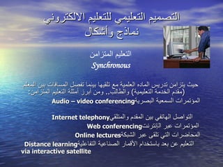 التصميم التعليمي للتعليم الالكتروني نماذج وأشكال التعليم المتزامن Synchronous حيث يتزامن تدريس الماده العلمية مع تلقيها بينما تفصل المسافات بين المعلم  ( مقدم الخدمة التعليمية )  والطالب ..   و من  أ برز أمثلة التعليم المتزامن : المؤتمرات السمعية البصرية Audio – video conferencing   التواصل الهاتفي بين المقدم والمتلقي Internet telephony   المؤتمرات عبر ال إ نترنت Web conferencing   المحاضرات التي تلق ى  عبر الشبكة Online lectures   التعليم عن بعد باستخدام الأقمار الصناعية التفاعلية Distance learning  via interactive satellite   