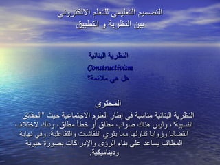 النظرية البنائية Constructivism   هل هي ملائمة؟ المحتوى النظرية البنائية مناسبة في إطار العلوم الاجتماعية حيث ”الحقائق النسبية“، وليس هناك صواب مطلق أو خطأ مطلق، وذلك لاختلاف القضايا وزوايا تناولها مما يثري النقاشات والتفاعلية، وفي نهاية المطاف يساعد على بناء الرؤى والإدراكات بصورة حيوية وديناميكية . التصميم التعليمي للتعلم الالكتروني بين النظرية و التطبيق 