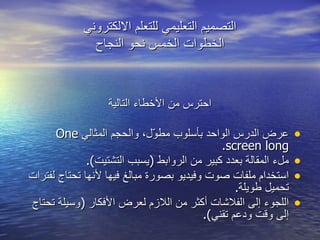 احترس من الأخطاء التالية عرض الدرس الواحد بأسلوب مطوّل، والحجم المثالي  One screen long . ملء المقالة بعدد كبير من الروابط  ( يسبب التشتيت ). استخدام ملفات صوت وفيديو بصورة مبالغ فيها لأنها تحتاج لفترات تحميل طويلة . اللجوء إلى الفلاشات أكثر من اللازم لعرض الأفكار  ( وسيلة تحتاج إلى وقت ودعم تقني ). التصميم التعليمي للتعلم الالكتروني الخطوات الخمس نحو النجاح 