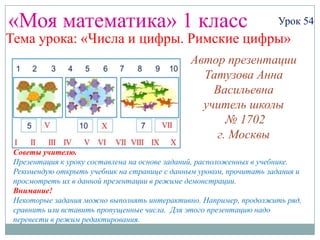 «Моя математика» 1 класс                                             Урок 54
Тема урока: «Числа и цифры. Римские цифры»

                                                 Автор презентации
                                              Татузова Анна Васильевна
                                                 http://avtatuzova.ru
                                                       учитель
                                                  начальных классов
                                                      г. Москва
 Советы учителю.
 Презентация к уроку составлена на основе заданий, расположенных в учебнике.
 Рекомендую открыть учебник на странице с данным уроком, прочитать задания и
 просмотреть их в данной презентации в режиме демонстрации.
 Внимание!
 Некоторые задания можно выполнять интерактивно. Например, продолжить ряд,
 сравнить или вставить пропущенные числа. Для этого презентацию надо
 перевести в режим редактирования.
 