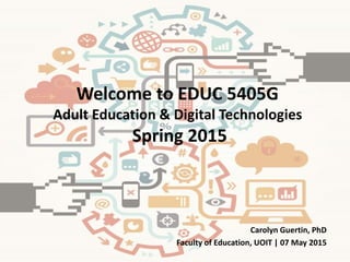 Welcome to EDUC 5405G
Adult Education & Digital Technologies
Spring 2015
Carolyn Guertin, PhD
Faculty of Education, UOIT | 07 May 2015
 