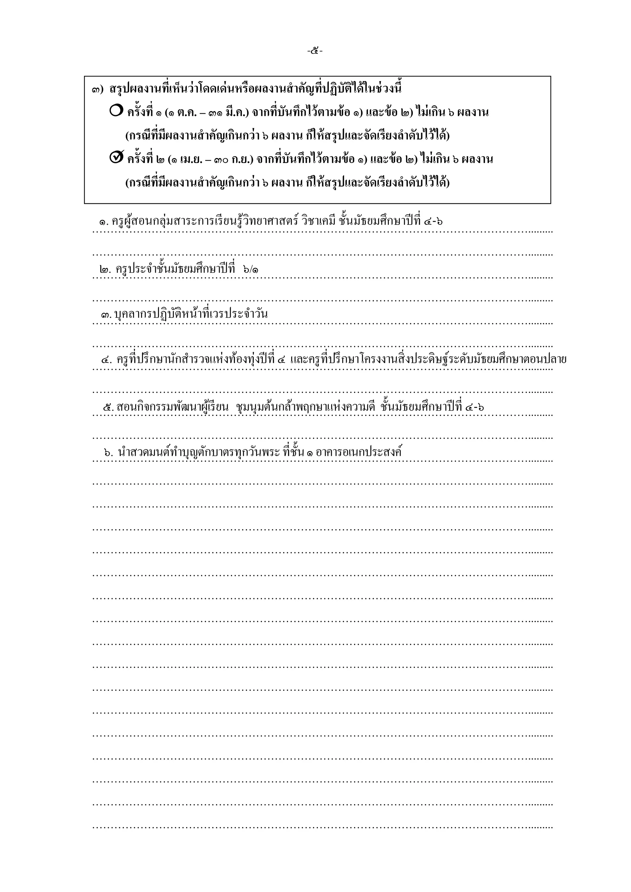 -๕-
๓) สรุปผลงานที่เห็นว่าโดดเด่นหรือผลงานสาคัญที่ปฏิบัติได้ในช่วงนี้
 ครั้งที่ ๑ (๑ ต.ค. – ๓๑ มี.ค.) จากที่บันทึกไว้ตามข้อ ๑) และข้อ ๒) ไม่เกิน ๖ ผลงาน
(กรณีที่มีผลงานสาคัญเกินกว่า ๖ ผลงาน ก็ให้สรุปและจัดเรียงลาดับไว้ได้)
 ครั้งที่ ๒ (๑ เม.ย. – ๓๐ ก.ย.) จากที่บันทึกไว้ตามข้อ ๑) และข้อ ๒) ไม่เกิน ๖ ผลงาน
(กรณีที่มีผลงานสาคัญเกินกว่า ๖ ผลงาน ก็ให้สรุปและจัดเรียงลาดับไว้ได้)
……………………………………………………………………………………………………….........
……………………………………………………………………………………………………….........
……………………………………………………………………………………………………….........
……………………………………………………………………………………………………….........
……………………………………………………………………………………………………….........
……………………………………………………………………………………………………….........
……………………………………………………………………………………………………….........
……………………………………………………………………………………………………….........
……………………………………………………………………………………………………….........
……………………………………………………………………………………………………….........
……………………………………………………………………………………………………….........
……………………………………………………………………………………………………….........
……………………………………………………………………………………………………….........
……………………………………………………………………………………………………….........
……………………………………………………………………………………………………….........
……………………………………………………………………………………………………….........
……………………………………………………………………………………………………….........
……………………………………………………………………………………………………….........
……………………………………………………………………………………………………….........
……………………………………………………………………………………………………….........
……………………………………………………………………………………………………….........
……………………………………………………………………………………………………….........
……………………………………………………………………………………………………….........
……………………………………………………………………………………………………….........
……………………………………………………………………………………………………….........
……………………………………………………………………………………………………….........
……………………………………………………………………………………………………….........
๒. ครูประจาชั้นมัธยมศึกษาปีที่ ๖/๑
๑. ครูผู้สอนกลุ่มสาระการเรียนรู้วิทยาศาสตร์ วิชาเคมี ชั้นมัธยมศึกษาปีที่ ๔-๖
๓.บุคลากรปฏิบัติหน้าที่เวรประจาวัน
๔. ครูที่ปรึกษานักสารวจแห่งท้องทุ่งปีที่ ๔ และครูที่ปรึกษาโครงงานสิ่งประดิษฐ์ระดับมัธยมศึกษาตอนปลาย

๕.สอนกิจกรรมพัฒนาผู้เรียน ชุมนุมต้นกล้าพฤกษาแห่งความดี ชั้นมัธยมศึกษาปีที่ ๔-๖
๖. นาสวดมนต์ทาบุญตักบาตรทุกวันพระที่ชั้น๑อาคารอเนกประสงค์
 