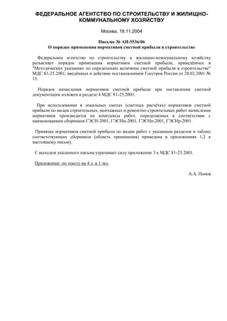 ФЕДЕРАЛЬНОЕ АГЕНТСТВО ПО СТРОИТЕЛЬСТВУ И ЖИЛИЩНО-
             КОММУНАЛЬНОМУ ХОЗЯЙСТВУ

                                  Москва, 18.11.2004

                            Письмо № АП-5536/06
       О порядке применения нормативов сметной прибыли в строительстве

  Федеральное агентство по строительству и жилищно-коммунальному хозяйству
разъясняет порядок применения нормативов сметной прибыли, приведённых в
"Методических указаниях по определению величины сметной прибыли в строительстве"
МДС 81-25.2001, введённых в действие постановлением Госстроя России от 28.02.2001 №
15.

  Порядок начисления нормативов сметной прибыли при составлении сметной
документации изложен в разделе 4 МДС 81-25.2001.

  При использовании в локальных сметах (сметных расчётах) нормативов сметной
прибыли по видам строительных, монтажных и ремонтно-строительных работ начисление
нормативов производится на комплексы работ, определяемых в соответствии с
наименованием сборников ГЭСН-2001, ГЭСНм-2001, ГЭСНп-2001, ГЭСНр-2001.

 Привязка нормативов сметной прибыли по видам работ с указанием разделов и таблиц
соответствующих сборников (область применения) приведена в приложениях 1,2 к
настоящему письму.

 С выходом указанного письма утрачивает силу приложение 3 к МДС 81-25.2001.

 Приложение: по тексту на 4 л. в 1 экз.

                                                                        А.А. Попов
 