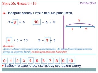 Урок 56. Числа 0 - 10                                          МАТЕМАТИКА



3. Преврати записи Пети в верные равенства.

                                                              5
    2+3 = 5
      5                  10      – 5 = 5

                                                         2          ?


    4    + 6 = 10              9 – 3 = 6
                                   7
Внимание!
Данное задание можно выполнять интерактивно. Во время демонстрации навести
курсор на нужную фигуру до появления ладошки. Кликнуть!


0    1    2     3    4     5     6    7    8     9    10
 Выберите равенство, к которому составили схему.
 