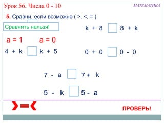 Урок 56. Числа 0 - 10                          МАТЕМАТИКА

5. Сравни, если возможно ( >, <, = )
0+ 9 а 9 -а
а
1
Сравнить нельзя! 1
                 0             k + 8   а   8 + k
 а=1         а=0
4 + k    а   k + 5             а + a
                               0   0   а   0 0
                                           k - k


               7 - a     а    7+ k

              5 - k а 5- a

                                           ПРОВЕРЬ!
 
