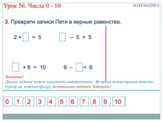 Урок 56. Числа 0 - 10                                          МАТЕМАТИКА



3. Преврати записи Пети в верные равенства.

    2+ 5 = 5                     – 5 = 5




         + 6 = 10              9 – 7 = 6
Внимание!
Данное задание можно выполнять интерактивно. Во время демонстрации навести
курсор на нужную фигуру до появления ладошки. Кликнуть!


0    1    2     3    4     5     6    7    8     9    10
 