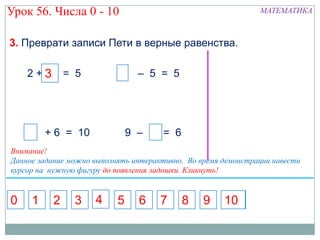 Урок 56. Числа 0 - 10                                          МАТЕМАТИКА



3. Преврати записи Пети в верные равенства.

    2+3 = 5
      5                          – 5 = 5




         + 6 = 10              9 – 7 = 6
Внимание!
Данное задание можно выполнять интерактивно. Во время демонстрации навести
курсор на нужную фигуру до появления ладошки. Кликнуть!


0    1    2     3    4     5     6    7    8     9    10
 