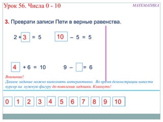 Урок 56. Числа 0 - 10                                          МАТЕМАТИКА



3. Преврати записи Пети в верные равенства.

    2+3 = 5
      5                  10      – 5 = 5




    4    + 6 = 10              9 – 7 = 6
Внимание!
Данное задание можно выполнять интерактивно. Во время демонстрации навести
курсор на нужную фигуру до появления ладошки. Кликнуть!


0    1    2     3    4     5     6    7    8     9    10
 