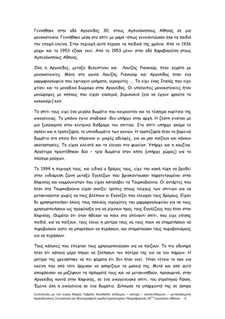 Συνέντευξη με την κυρία Μαρία Γαβρίλη Νικολαΐδη (πόλεμος – κατοχή – απελευθέρωση – μεταπολεμικοί
Αμπελόκηποι). Συντακτική και Φωτογραφική ομάδα Εργαστηρίου Πληροφορικής 56
ου
Γυμνασίου Αθήνας -3-
Γεννήθηκε στην οδό Αργολίδος 30, στους Αμπελόκηπους Αθήνας σε μια
μονοκατοικία. Γεννήθηκε μέσα στο σπίτι με μαμή –όπως γεννιόντουσαν όλα τα παιδιά
την εποχή εκείνη. Στην περιοχή αυτή πέρασε τα παιδικά της χρόνια. Από το 1936
μέχρι και το 1953 έζησε εκεί. Από το 1953 μένει στην οδό Καραβαγγέλη στους
Αμπελόκηπους Αθήνας.
Όλη η Αργολίδος, μεταξύ Βελεστίνου και Λουίζης Ριανκούρ, ήταν γεμάτη με
μονοκατοικίες. Μόνο στη γωνία Λουίζης Ριανκούρ και Αργολίδος ήταν ένα
μαρμαρογλυφείο που έφτιαχνε μνήματα, νεροχύτες …. Το είχε ένας Ιταλός που είχε
χτίσει και το μοναδικό διώροφο στην Αργολίδος. Οι υπόλοιπες μονοκατοικίες ήταν
μονώροφες με κήπους που είχαν γιασεμιά, βερυκοκιά (για να έχουν φρούτα το
καλοκαίρι) κλπ.
Το σπίτι τους είχε ένα μεγάλο δωμάτιο που κοιμούνταν και τα τέσσερα κορίτσια της
οικογένειας. Το μπάνιο έγινε σταδιακά –δεν υπήρχε στην αρχή. Η ζέστη γινόταν με
μια ξυλόσομπα στον κεντρικό διάδρομο του σπιτιού. Στο σπίτι υπήρχε ακόμα το
σαλόνι και η τραπεζαρία, το υπνοδωμάτιο των γονιών. Η τραπεζαρία ήταν το βορεινό
δωμάτιο στο οποίο δεν πήγαιναν οι μικρές αδελφές, για να μην παίζουν και κάνουν
ακαταστασίες. Το είχαν κλειστό και το έλεγαν «το ψυγείο». Υπήρχε και η κουζίνα.
Αργότερα προστέθηκαν δύο – τρία δωμάτια στον κήπο (υπήρχε χώρος) για το
πλύσιμο ρούχων.
Το 1994 η περιοχή τους, και ειδικά ο δρόμος τους, είχε την κακή τύχη να βρεθεί
στην ενδιάμεση ζώνη μεταξύ Εγγλέζων που βρισκόντουσαν παρατεταγμένοι στην
Κηφισίας και κομμουνιστών που είχαν καταλάβει τα Τουρκοβούνια. Οι αντάρτες που
ήταν στα Τουρκοβούνια είχαν ανοίξει τρύπες στους τοίχους των σπιτιών για να
μετακινούνται χωρίς να τους βλέπουν οι Εγγλέζοι που έλεγχαν τους δρόμους. Είχαν
δε χρησιμοποιήσει όλους τους παλιούς νεροχύτες του μαρμαρογλυφείου για να τους
χρησιμοποιήσουν ως προφύλαξη για να ρίχνουν προς τους Εγγλέζους που ήταν στην
Κηφισίας. Θυμάται ότι όταν ήθελαν να πάνε στο απέναντι σπίτι, που είχε επίσης
παιδιά, για να παίξουν, τους έλεγε η μητέρα τους να τους πουν να σταματήσουν να
πυροβολούν ώστε να μπορέσουν να περάσουν, και σταματούσαν τους πυροβολισμούς
για να περάσουν.
Τους κάλυκες που έπεφταν τους χρησιμοποιούσαν για να παίζουν. Το πιο οδυνηρό
ήταν ότι κάποια μέρα πήγαν να ζητήσουν τον πατέρα της για να τον πάρουν. Η
μητέρα της χρειάστηκε να πει ψέματα ότι δεν ήταν εκεί. Ήταν τέτοιο το σοκ για
εκείνη που από τότε άρχισαν να ασπρίζουν τα μαλλιά της. Μετά και από αυτό
αποφάσισαν να μαζέψουν τα πράγματά τους και να μετακινηθούν, προσωρινά, στην
Αργολίδος κοντά στην Κηφισίας, σε ένα οικογενειακό σπίτι, του στρατηγού Ράλλη.
Έμεινε όλη η οικογένεια σε ένα δωμάτιο. Δίπλωσε τα υπάρχοντά της σε άσπρα
 
