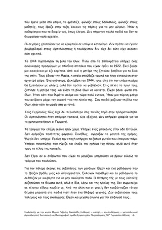 Συνέντευξη με την κυρία Μαρία Γαβρίλη Νικολαΐδη (πόλεμος – κατοχή – απελευθέρωση – μεταπολεμικοί
Αμπελόκηποι). Συντακτική και Φωτογραφική ομάδα Εργαστηρίου Πληροφορικής 56
ου
Γυμνασίου Αθήνας -6-
που έμενε μέσα στο κτίριο, το φρόντιζε, φώναζε στους δασκάλους, φώναζε στους
μαθητές, τους έβαζε στην τάξη, έκλεινε τις πόρτες για να μην φύγουν. Ήταν η
καθαρίστρια που το διαφέντευε, όπως έλεγαν. Δεν πήγαιναν πολλά παιδιά και δεν το
θεωρούσαν καλό σχολείο.
Οι σειρήνες χτυπούσαν για να κρυφτούν σε υπόγεια καταφύγια. Δεν πρέπει να έγιναν
βομβαρδισμοί στους Αμπελόκηπους ή τουλάχιστον δεν είχε δει ούτε είχε ακούσει
κάτι σχετικό.
Το 1944 πυρπόλησαν τη βίλα του Θων. Πίσω από το Ιπποκράτειο υπήρχε ένας
συνοικισμός προσφύγων με πλίνθινα σπιτάκια που είχαν έρθει το 1922. Εκεί ζούσε
μια οικογένεια με έξι κορίτσια. Από εκεί η μητέρα της ζητούσε βοήθεια για το δικό
της σπίτι. Τους έδιναν την Μαρία, η οποία σπούδαζε νομικά και ήταν ενταγμένη στον
αριστερό χώρο. Ένα απόγευμα, Δεκέμβρη του 1944, τους είπε ότι την επόμενη μέρα
θα ξυπνήσουν με φλόγες αλλά δεν πρέπει να φοβηθούν. Στις πέντε το πρωί τους
ξύπνησε η μητέρα τους και είδαν τη βίλα Θων να καίγεται. Είχαν βάλει φωτά στο
Θων. Ήταν κάτι που θυμάται ακόμα και τώρα πολύ έντονα. Ήταν μια πύρινη φλόγα
που ανέβαινε μέχρι τον ουρανό –για την ηλικία της. Σαν παιδιά χάζευαν τη βίλα του
Θων, ήταν κάτι το ωραίο στη γειτονιά.
Τους Γερμανούς τους είχε δει περισσότερο στις ταινίες παρά στην πραγματικότητα.
Οι Αμπελόκηποι ήταν απόμερη γειτονιά, λίγο εξοχική. Δεν υπήρχαν γραφεία για να
τα χρησιμοποιήσουν οι Γερμανοί.
Τα τρόφιμα την εποχή εκείνη ήταν χύμα. Υπήρχε ένας μπακάλης στην οδό Οιτύλου.
Δεν αγόραζαν ποσότητες φαγητού. Συνήθως αγόραζαν το φαγητό της ημέρας.
Ψυγείο δεν υπήρχε. Εκείνη την εποχή υπήρχαν τα ξύλινα ψυγεία που έπαιρναν πάγο.
Υπήρχε παγοπώλης που γύριζε και έκοβε την κολόνα του πάγου, αλλά αυτό ήταν
προς το τέλος της κατοχής.
Δεν ξέρει αν οι άνθρωποι που είχαν το μαγαζάκι μπορούσαν να βρουν εύκολα τα
τρόφιμα που πουλούσαν.
Για τον πόλεμο άκουγε τις συζητήσεις των μεγάλων. Είχαν και ένα ραδιόφωνο που
το έβαζαν βράδυ, μιας και απαγορευόταν. Έκλειναν παράθυρα και το ραδιόφωνο το
σκέπαζαν με κουβέρτα για να μην ακούγεται πολύ. Ο πατέρας της με τους γείτονες
συζητούσαν τα θέματα αυτά, αλλά η ίδια, λόγω και της ηλικίας της, δεν συμμετείχε
σε τέτοιου είδους κουβέντες. Από την άλλη και οι γονείς δεν κουβέντιαζαν τέτοια
θέματα μπροστά στα παιδιά γιατί ήταν ένα θλιβερό γεγονός. Δεν συζητούσαν τους
πολέμους και τους σκοτωμούς. Είχαν και μεγάλη αγωνία για την επιβίωσή τους…
 