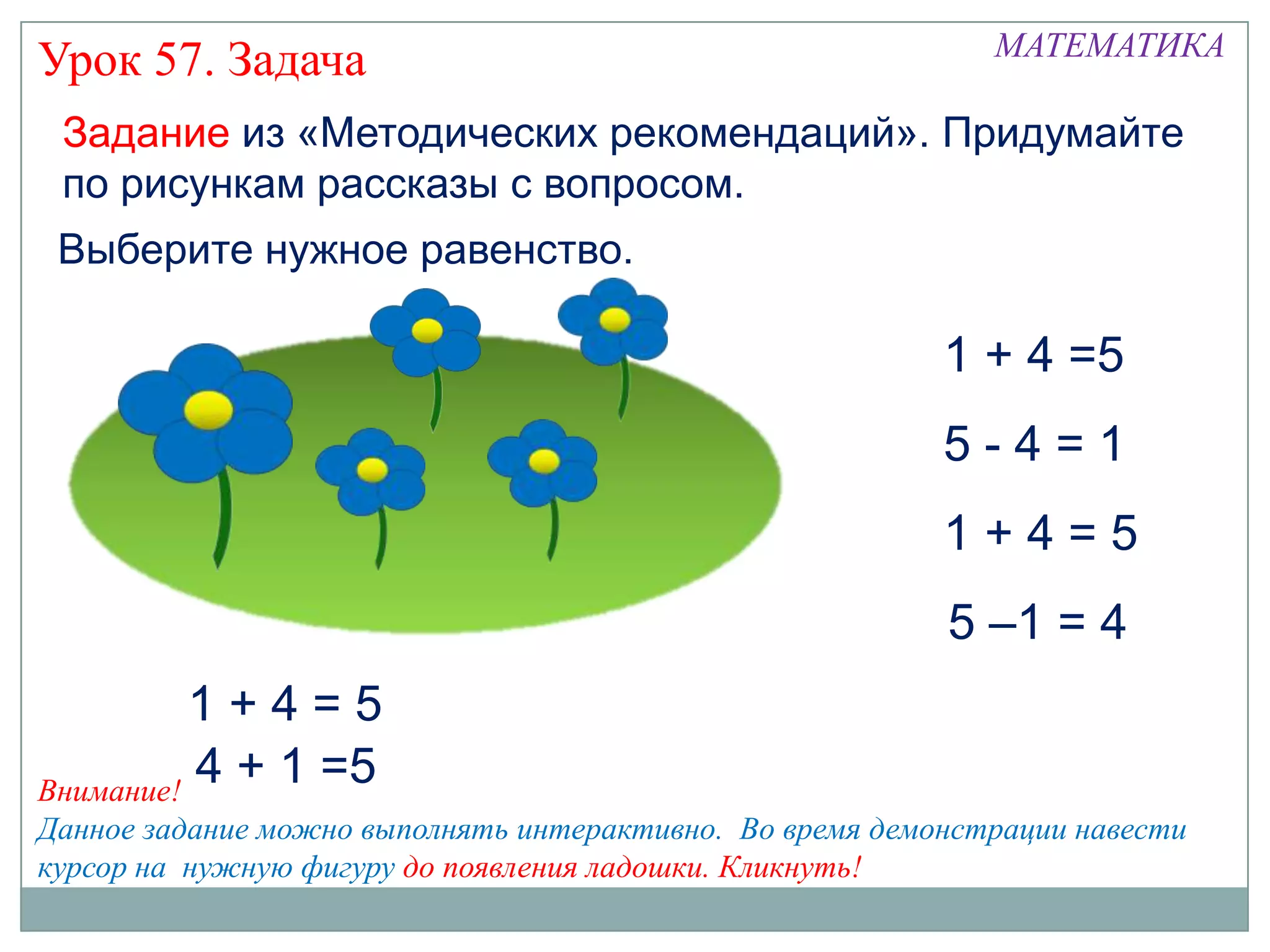 МАТЕМАТИКА
Урок 57. Задача
 Задание из «Методических рекомендаций». Придумайте
 по рисункам рассказы с вопросом.
 Выберите нужное равенство.

                                                          1 + 4 =5
                                                          5-4=1
                                                          1+4=5
                                                          5 –1 = 4
          1+4=5
Внимание!
          4 + 1 =5
Данное задание можно выполнять интерактивно. Во время демонстрации навести
курсор на нужную фигуру до появления ладошки. Кликнуть!
 