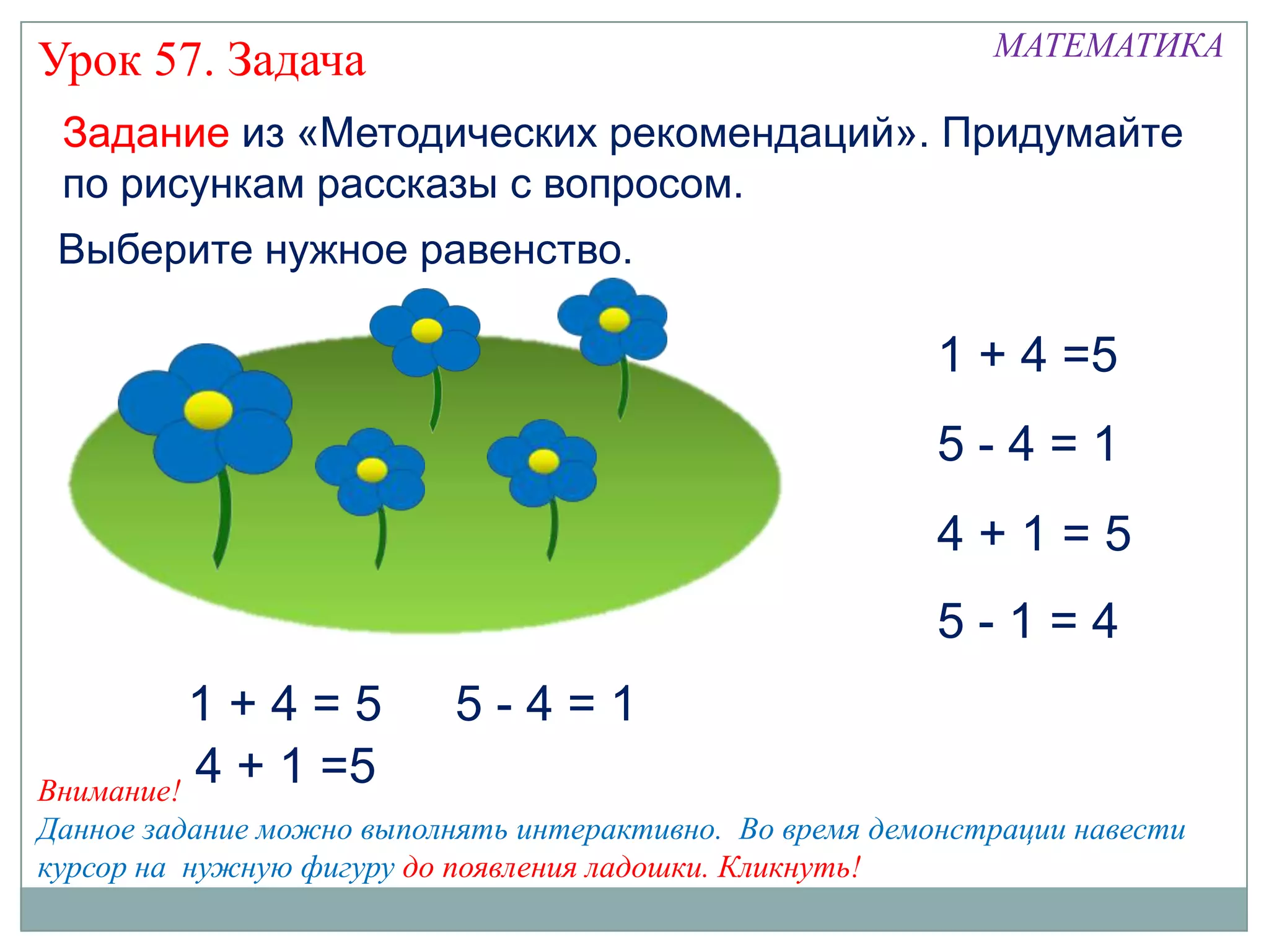 МАТЕМАТИКА
Урок 57. Задача
 Задание из «Методических рекомендаций». Придумайте
 по рисункам рассказы с вопросом.
 Выберите нужное равенство.

                                                         1 + 4 =5
                                                         5-4=1
                                                         4+1=5
                                                         5-1=4
          1+4=5           5-4=1
Внимание!
          4 + 1 =5
Данное задание можно выполнять интерактивно. Во время демонстрации навести
курсор на нужную фигуру до появления ладошки. Кликнуть!
 