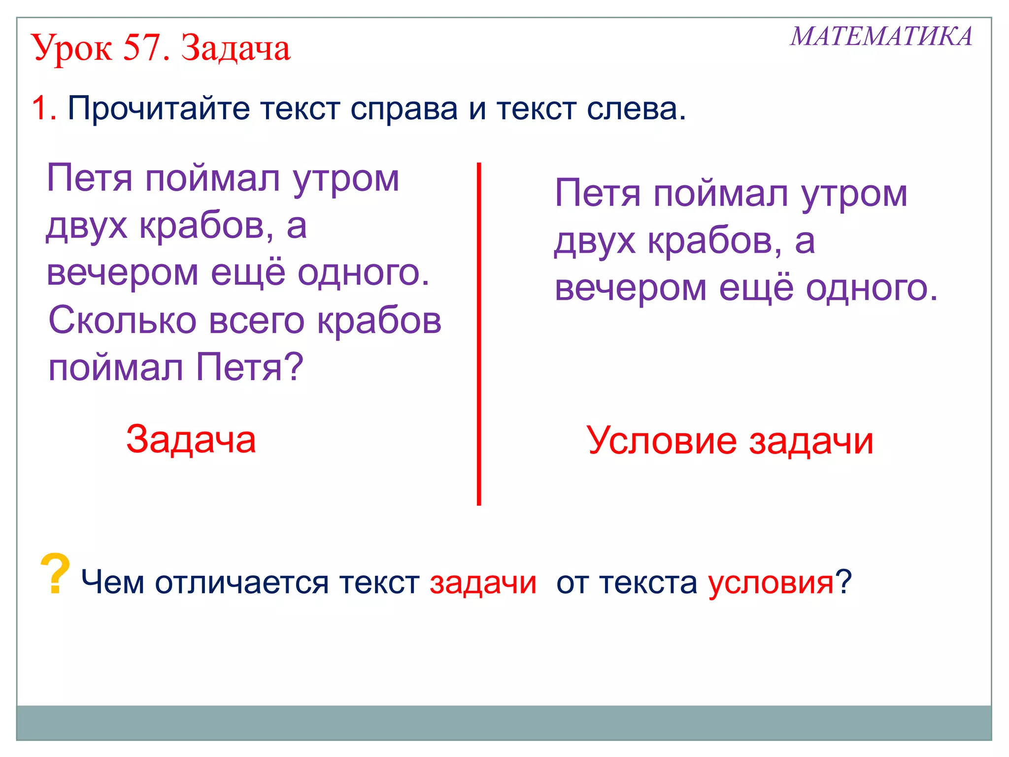МАТЕМАТИКА
Урок 57. Задача
1. Прочитайте текст справа и текст слева.

Петя поймал утром               Петя поймал утром
двух крабов, а                  двух крабов, а
вечером ещѐ одного.             вечером ещѐ одного.
Сколько всего крабов
поймал Петя?
     Задача                       Условие задачи


? Чем отличается текст задачи   от текста условия?
 