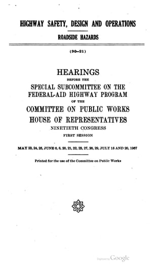 HIGHWAY SAFETY, DESIGN AND OPERATIONS
ROADSIDE HAZARDS
( 90 – 21)
HEARINGS
BEFORE THE
SPECIAL SUBCOMMITTEE ON THE
FEDERAL-AID HIGHWAY PROGRAM
OF THE
COMMITTEE ON PUBLIC WORKS
HOUSE OF REPRESENTATIVES
NINETIETH CONGRESS
FIRST SESSION
MAY23,24,25, JUNE 6,8,20,21, 22, 23,27,28, 29, JULY 18 AND 20, 1967
Printed for the use of the Committee on Public Works
 