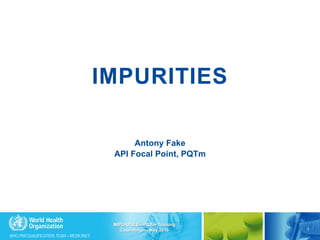 WHO PREQUALIFICATION TEAM – MEDICINES
IMPURITIES
Antony Fake
API Focal Point, PQTm
1
IMPURITIES – PQTm Training
Copenhagen, May 2016
 